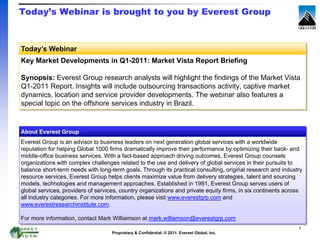 Today’s Webinar is brought to you by Everest Group



Today’s Webinar
Key Market Developments in Q1-2011: Market Vista Report Briefing

Synopsis: Everest Group research analysts will highlight the findings of the Market Vista
Q1-2011 Report. Insights will include outsourcing transactions activity, captive market
dynamics, location and service provider developments. The webinar also features a
special topic on the offshore services industry in Brazil.


About Everest Group
Everest Group is an advisor to business leaders on next generation global services with a worldwide
reputation for helping Global 1000 firms dramatically improve their performance by optimizing their back- and
middle-office business services. With a fact-based approach driving outcomes, Everest Group counsels
organizations with complex challenges related to the use and delivery of global services in their pursuits to
balance short-term needs with long-term goals. Through its practical consulting, original research and industry
resource services, Everest Group helps clients maximize value from delivery strategies, talent and sourcing
models, technologies and management approaches. Established in 1991, Everest Group serves users of
global services, providers of services, country organizations and private equity firms, in six continents across
all industry categories. For more information, please visit www.everestgrp.com and
www.everestresearchinstitute.com.

For more information, contact Mark Williamson at mark.williamson@everestgrp.com
                                                                                                              1
                                    Proprietary & Confidential. © 2011, Everest Global, Inc.
 