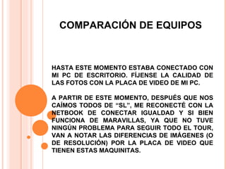 COMPARACIÓN DE EQUIPOS HASTA ESTE MOMENTO ESTABA CONECTADO CON MI PC DE ESCRITORIO. FÍJENSE LA CALIDAD DE LAS FOTOS CON LA PLACA DE VIDEO DE MI PC. A PARTIR DE ESTE MOMENTO, DESPUÉS QUE NOS CAÍMOS TODOS DE “SL”, ME RECONECTÉ CON LA NETBOOK DE CONECTAR IGUALDAD Y SI BIEN FUNCIONA DE MARAVILLAS, YA QUE NO TUVE NINGÚN PROBLEMA PARA SEGUIR TODO EL TOUR, VAN A NOTAR LAS DIFERENCIAS DE IMÁGENES (O DE RESOLUCIÓN) POR LA PLACA DE VIDEO QUE TIENEN ESTAS MAQUINITAS. 