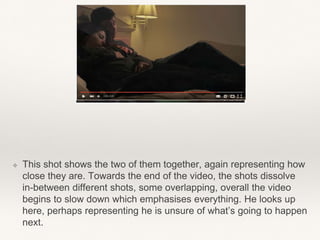 ❖ This shot shows the two of them together, again representing how
close they are. Towards the end of the video, the shots dissolve
in-between different shots, some overlapping, overall the video
begins to slow down which emphasises everything. He looks up
here, perhaps representing he is unsure of what’s going to happen
next.
 
