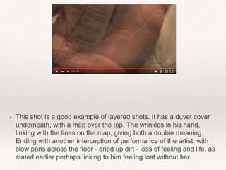 ❖ This shot is a good example of layered shots. It has a duvet cover
underneath, with a map over the top. The wrinkles in his hand,
linking with the lines on the map, giving both a double meaning.
Ending with another interception of performance of the artist, with
slow pans across the floor - dried up dirt - loss of feeling and life, as
stated earlier perhaps linking to him feeling lost without her.
 
