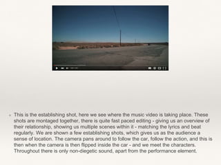 ❖ This is the establishing shot, here we see where the music video is taking place. These
shots are montaged together, there is quite fast paced editing - giving us an overview of
their relationship, showing us multiple scenes within it - matching the lyrics and beat
regularly. We are shown a few establishing shots, which gives us as the audience a
sense of location. The camera pans around to follow the car, follow the action, and this is
then when the camera is then flipped inside the car - and we meet the characters.
Throughout there is only non-diegetic sound, apart from the performance element.
 