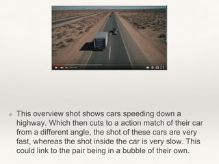 ❖ This overview shot shows cars speeding down a
highway. Which then cuts to a action match of their car
from a different angle, the shot of these cars are very
fast, whereas the shot inside the car is very slow. This
could link to the pair being in a bubble of their own.
 