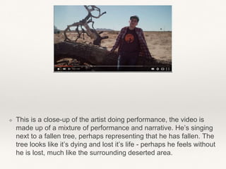 ❖ This is a close-up of the artist doing performance, the video is
made up of a mixture of performance and narrative. He’s singing
next to a fallen tree, perhaps representing that he has fallen. The
tree looks like it’s dying and lost it’s life - perhaps he feels without
he is lost, much like the surrounding deserted area.
 