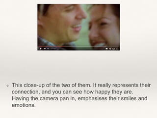 ❖ This close-up of the two of them. It really represents their
connection, and you can see how happy they are.
Having the camera pan in, emphasises their smiles and
emotions.
 