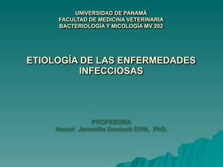 UNIVERSIDAD DE PANAMÁ 
FACULTAD DE MEDICINA VETERINARIA 
BACTERIOLOGÍA Y MICOLOGÍA MV 202  
 
 
 
 
ETIOLOGÍA DE LAS ENFERMEDADES
INFECCIOSAS  
 
 
 
 
PROFESORA 
Nacarí Jaramillo Doniush DVM, PhD. 
 
 
 
 