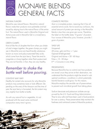 CLICK HERE




                 MONAVIE BLENDS
 TO RETURN TO
  CONTENTS




                 GENERAL FACTS
NATURAL FLAVORS                                           COMPLETE PROTEIN
MonaVie uses natural avors. MonaVie’s natural             Açai is a complete protein, meaning that it has all
 avors make their products more palatable and bal-        essential amino acids. But to avoid any confusion, the
anced by staying true to the natural avor of the entire   actual amount of protein per serving in the MonaVie
fruit. The natural avor used in MonaVie Original and      blends is less than one gram per ounce. Therefore,
Active juices and in MonaVie Gel is a mixed berry         the label on the bottle states “0 grams” of protein.
natural avor.                                             Four ounces of MonaVie juice, however, provide 1
                                                          gram of protein.
GREEN CLUMPS
Kind of like the oil droplets that form when you shake    SHELF LIFE
oil and vinegar together, the green clumps you might      Unopened:
see in MonaVie juice are heart-friendly substances        All juices, gels and Emv = 1 year
known as mono and poly-unsaturated fatty acids,           Opened & Refrigerated:
which come from the açai berry. These fats tend to        Original and Active = 30 - 60 days
coagulate or clump together when ash pasteurized.         Pulse = 15 - 30 days
They are not harmful; in fact, they are very healthy.     EMV = Consume in one sitting


Remember to shake the                                     PRESERVATIVES
                                                          Because MonaVie has no control over how products
bottle well before pouring.                               are stored once they arrive at their destination, we
                                                          understand that the products might be stored in sub-
CONTENT MAY VARY                                          optimal conditions—conditions in which potentially
Healthy fat content also accounts for why MonaVie         harmful bacteria could grow. For this reason,
products may sometimes taste or look different. De-       MonaVie employs the sensible use of preservatives
pending on the area of the Amazon and the time of         to prevent such microbial growth from taking place.
year the açai berry is harvested, the fat content may
vary slightly from bottle to bottle.                      Sodium benzoate and potassium sorbate are ap-
                                                          proved by the U.S. Food and Drug Administration.
As with any natural fruit or vegetable, it’s not          They’re very safe and have been used in food products
produced with the exact same nutritional                  for over a century. These preservatives help maintain the
composition every time it grows.                          freshness and nutritional content of MonaVie products.
 