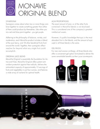 CLICK HERE




                MONAVIE
 TO RETURN TO
  CONTENTS




                ORIGINAL BLEND
SYNERGISM                                                 AÇAI PROPORTIONS
Synergism comes about when two or more things com-        The exact amount of açai, or of the other fruits
bine together to create something greater than either     contained in MonaVie blends is not disclosed.
of them could produce by themselves. Like when you        This is considered one of the company’s greatest
mix red and blue paint together - you get purple.         intellectual assets.


Adhering to the philosophy of balance, variety, and       However, it’s public knowledge that açai is the most
moderation, each MonaVie product includes a blend         abundant fruit in the blends, and the amount of açai
of the açai berry, and 18 other bene cial fruits from     used in all three blends is the same.
around the world. Together, their synergistic effect
reaches far beyond what any single fruit could            GEL PACKS
accomplish.                                               For men and women on-the-go, all three blends also
                                                          offer a convenient gel option formulated to deliver the
ORIGINAL JUICE BLEND                                      same remarkable bene ts as their juice counterparts.
MonaVie Original is essentially the foundation for Ac-
tive and Pulse. MonaVie Original offers potent anti-
oxidant protection against free radicals, delivers the
antioxidant capacity of approximately 13 servings of
fruits and vegetables in just four ounces, and features
a wide array of nutrients for optimal health.
 