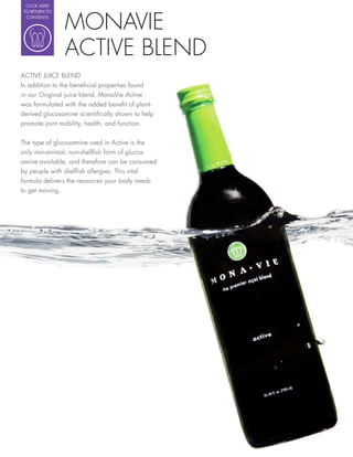 CLICK HERE




                MONAVIE
 TO RETURN TO
  CONTENTS




                ACTIVE BLEND
ACTIVE JUICE BLEND
In addition to the bene cial properties found
in our Original juice blend, MonaVie Active
was formulated with the added bene t of plant-
derived glucosamine scienti cally shown to help
promote joint mobility, health, and function.

The type of glucosamine used in Active is the
only non-animal, non-shell sh form of glucos-
amine available, and therefore can be consumed
by people with shell sh allergies. This vital
formula delivers the resources your body needs
to get moving.
 