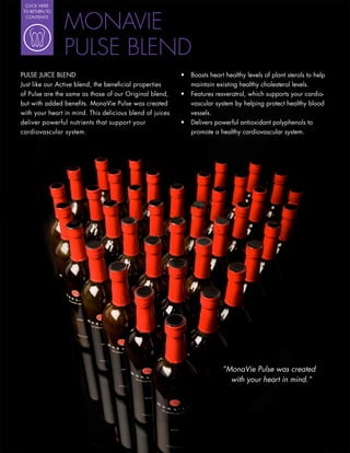 CLICK HERE




                MONAVIE
 TO RETURN TO
  CONTENTS




                PULSE BLEND
PULSE JUICE BLEND                                         Boasts heart healthy levels of plant sterols to help
Just like our Active blend, the bene cial properties      maintain existing healthy cholesterol levels.
of Pulse are the same as those of our Original blend,     Features resveratrol, which supports your cardio-
but with added bene ts. MonaVie Pulse was created         vascular system by helping protect healthy blood
with your heart in mind. This delicious blend of juices   vessels.
deliver powerful nutrients that support your              Delivers powerful antioxidant polyphenols to
cardiovascular system.                                    promote a healthy cardiovascular system.




                                                                      “MonaVie Pulse was created
                                                                        with your heart in mind.”
 