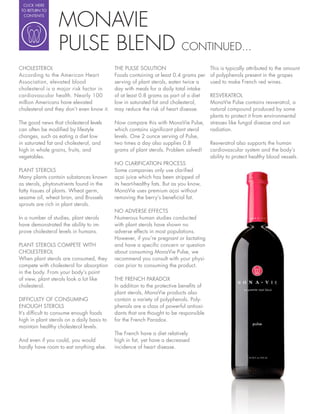 CLICK HERE




                  MONAVIE
 TO RETURN TO
  CONTENTS




                  PULSE BLEND                                              CONTINUED...
CHOLESTEROL                                 THE PULSE SOLUTION                         This is typically attributed to the amount
According to the American Heart             Foods containing at least 0.4 grams per    of polyphenols present in the grapes
Association, elevated blood                 serving of plant sterols, eaten twice a    used to make French red wines.
cholesterol is a major risk factor in       day with meals for a daily total intake
cardiovascular health. Nearly 100           of at least 0.8 grams as part of a diet    RESVERATROL
million Americans have elevated             low in saturated fat and cholesterol,      MonaVie Pulse contains resveratrol, a
cholesterol and they don’t even know it.    may reduce the risk of heart disease.      natural compound produced by some
                                                                                       plants to protect it from environmental
The good news that cholesterol levels       Now compare this with MonaVie Pulse,       stresses like fungal disease and sun
can often be modi ed by lifestyle           which contains signi cant plant sterol     radiation.
changes, such as eating a diet low          levels. One 2 ounce serving of Pulse,
in saturated fat and cholesterol, and       two times a day also supplies 0.8          Resveratrol also supports the human
high in whole grains, fruits, and           grams of plant sterols. Problem solved!    cardiovascular system and the body’s
vegetables.                                                                            ability to protect healthy blood vessels.
                                            NO CLARIFICATION PROCESS
PLANT STEROLS                               Some companies only use clari ed
Many plants contain substances known        açai juice which has been stripped of
as sterols, phytonutrients found in the     its heart-healthy fats. But as you know,
fatty tissues of plants. Wheat germ,        MonaVie uses premium açai without
sesame oil, wheat bran, and Brussels        removing the berry’s bene cial fat.
sprouts are rich in plant sterols.
                                            NO ADVERSE EFFECTS
In a number of studies, plant sterols       Numerous human studies conducted
have demonstrated the ability to im-        with plant sterols have shown no
prove cholesterol levels in humans.         adverse effects in most populations.
                                            However, if you’re pregnant or lactating
PLANT STEROLS COMPETE WITH                  and have a speci c concern or question
CHOLESTEROL                                 about consuming MonaVie Pulse, we
When plant sterols are consumed, they       recommend you consult with your physi-
compete with cholesterol for absorption     cian prior to consuming the product.
in the body. From your body’s point
of view, plant sterols look a lot like      THE FRENCH PARADOX
cholesterol.                                In addition to the protective bene ts of
                                            plant sterols, MonaVie products also
DIFFICULTY OF CONSUMING                     contain a variety of polyphenols. Poly-
ENOUGH STEROLS                              phenols are a class of powerful antioxi-
It’s dif cult to consume enough foods       dants that are thought to be responsible
high in plant sterols on a daily basis to   for the French Paradox.
maintain healthy cholesterol levels.
                                            The French have a diet relatively
And even if you could, you would            high in fat, yet have a decreased
hardly have room to eat anything else.      incidence of heart disease.
 