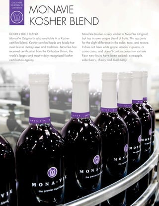 CLICK HERE




                MONAVIE
 TO RETURN TO
  CONTENTS




                KOSHER BLEND
KOSHER JUICE BLEND                                     MonaVie Kosher is very similar to MonaVie Original,
MonaVie Original is also available in a Kosher         but has its own unique blend of fruits. This accounts
certi ed blend. Kosher certi ed foods are foods that   for the slight difference in the color, taste, and texture.
meet Jewish dietary laws and traditions. MonaVie has   It does not have white grape, aronia, cupuacu, or
received certi cation from the Orthodox Union, the     camu camu, and doesn’t contain potassium sorbate.
world’s largest and most widely recognized Kosher      Four new fruits have been added: pineapple,
certi cation agency.                                   elderberry, cherry and blackberry.
 