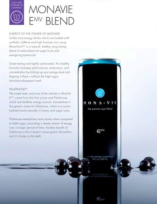 CLICK HERE




                 MONAVIE
 TO RETURN TO
  CONTENTS




                 EMV BLEND
ENERGY TO THE POWER OF MONAVIE
Unlike most energy drinks which are loaded with
synthetic caffeine and high fructose corn syrup,
MonaVie EMV is a natural, healthy, long lasting
blend of antioxidant-rich super fruits and
energizing botanicals.

Great tasting and lightly carbonated, this healthy
formula increases performance, endurance, and
concentration by kicking up your energy level and
keeping it there—without the high sugar,
stimulant-subsequent crash.

PALATINOSETM
The sweet taste, and most of the calories in MonVie
EMV, come from the fruit juices and Palatinose,
which are healthier energy sources. Isomaltulose is
the generic name for Palatinose, which is a carbo-
hydrate found naturally in honey and sugar cane.


Palatinose metabolizes more slowly when compared
to table sugar, promoting a steady stream of energy
over a longer period of time. Another bene t of
Palatinose is that it doesn’t cause gastric discomfort,
and it’s kinder to the teeth.
 