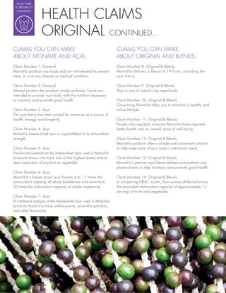 CLICK HERE




                  HEALTH CLAIMS
 TO RETURN TO
  CONTENTS




                  ORIGINAL CONTINUED...
CLAIMS YOU CAN MAKE                                               CLAIMS YOU CAN MAKE
ABOUT MONAVIE AND AÇAI:                                           ABOUT ORIGINAL AND BLENDS:
Claim Number 1: General                                           Claim Number 8: Original & Blends
MonaVie products are foods and are not intended to prevent,       MonaVie delivers a blend of 19 fruits, including the
treat, or cure any disease or medical condition.                  açai berry.

Claim Number 2: General                                           Claim Number 9: Original & Blends
Always position the products strictly as foods. Foods are         Açai is one of nature’s top superfoods.
intended to provide your body with the nutrition necessary
to maintain and promote good health.                              Claim Number 10: Original & Blends
                                                                  Consuming MonaVie helps you to maintain a healthy and
Claim Number 3: Açai                                              active lifestyle.
The açai berry has been prized for centuries as a source of
health, energy, and longevity.                                    Claim Number 11: Original & Blends
                                                                  People who regularly consume MonaVie have reported
Claim Number 4: Açai                                              better health and an overall sense of well being.
MonaVie freeze-dried açai is unparalleled in its antioxidant
strength.                                                         Claim Number 12: Original & Blends
                                                                  MonaVie products offer a simple and convenient solution
Claim Number 5: Açai                                              to help meet some of your body’s nutritional needs.
Pre-clinical research on the freeze-dried açai used in MonaVie
products shows it to have one of the highest tested antioxi-      Claim Number 13: Original & Blends
dant capacities of any fruit or vegetable.                        MonaVie’s premier açai blend delivers antioxidants and
                                                                  phytonutrients to help maintain and promote good health.
Claim Number 6: Açai
MonaVie’s freeze dried açai boasts 4 to 11 times the              Claim Number 14: Original & Blends
antioxidant capacity of whole blueberries and more than           In comparing ORAC scores, four ounces of MonaVie has
20 times the antioxidant capacity of whole raspberries.           the equivalent antioxidant capacity of approximately 13
                                                                  servings of fruits and vegetables.
Claim Number 7: Açai
A nutritional analysis of the freeze-dried açai used in MonaVie
products found it to have anthocyanins, proanthocyanidins,
and other avonoids.
 