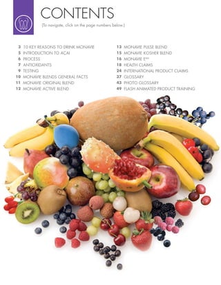 CONTENTS
               (To navigate, click on the page numbers below.)




 !   10 KEY REASONS TO DRINK MONAVIE                     &! MONAVIE PULSE BLEND
 "   INTRODUCTION TO AÇAI                                &" MONAVIE KOSHER BLEND
 #   PROCESS                                             &# MONAVIE EMV
 $ ANTIOXIDANTS                                          &) HEALTH CLAIMS
 % TESTING                                               (* INTERNATIONAL PRODUCT CLAIMS
&' MONAVIE BLENDS GENERAL FACTS                          !$ GLOSSARY
&& MONAVIE ORIGINAL BLEND                                *! PHOTO GLOSSARY
&( MONAVIE ACTIVE BLEND                                  *% FLASH ANIMATED PRODUCT TRAINING
 