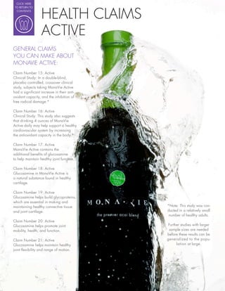 CLICK HERE




                  HEALTH CLAIMS
 TO RETURN TO
  CONTENTS




                  ACTIVE
GENERAL CLAIMS
YOU CAN MAKE ABOUT
MONAVIE ACTIVE:
Claim Number 15: Active
Clinical Study: In a double blind,
placebo controlled, crossover clinical
study, subjects taking MonaVie Active
had a signi cant increase in their anti-
oxidant capacity, and the inhibition of
free radical damage.*

Claim Number 16: Active
Clinical Study: This study also suggests
that drinking 4 ounces of MonaVie
Active daily may help support a healthy
cardiovascular system by increasing
the antioxidant capacity in the body.*

Claim Number 17: Active
MonaVie Active contains the
additional bene ts of glucosamine
to help maintain healthy joint function.

Claim Number 18: Active
Glucosamine in MonaVie Active is
a natural substance found in healthy
cartilage.

Claim Number 19: Active
Glucosamine helps build glycoproteins,
which are essential in making and
maintaining healthy connective tissue      *Note: This study was con-
and joint cartilage.                       ducted in a relatively small
                                            number of healthy adults.
Claim Number 20: Active
Glucosamine helps promote joint            Further studies with larger
mobility, health, and function.             sample sizes are needed
                                           before these results can be
Claim Number 21: Active                    generalized to the popu-
Glucosamine helps maintain healthy              lation at large.
joint exibility and range of motion.
 