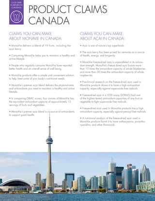 CLICK HERE




                 PRODUCT CLAIMS
 TO RETURN TO
  CONTENTS




                 CANADA
CLAIMS YOU CAN MAKE                                           CLAIMS YOU CAN MAKE
ABOUT MONAVIE IN CANADA:                                      ABOUT AÇAI IN CANADA:
                                                                Açai is one of nature’s top superfoods.
açai berry.
                                                                The açai berry has been prized for centuries as a source
  Consuming MonaVie helps you to maintain a healthy and       of health, energy, and longevity.
active lifestyle.
                                                                MonaVie freeze-dried açai is unparalleled in its antioxi-
  People who regularly consume MonaVie have reported          dant strength. MonaVie’s freeze dried açai boasts more
better health and an overall sense of well being.             than 15 times the antioxidant capacity of whole blueberries
                                                              and more than 20 times the antioxidant capacity of whole
  MonaVie products offer a simple and convenient solution     raspberries.
to help meet some of your body’s nutritional needs.
                                                                Pre-clinical research on the freeze-dried açai used in
   MonaVie’s premier açai blend delivers the phytonutrients   MonaVie products shows it to have a high antioxidant
and antioxidants you need to maintain a healthy and active    capacity, especially against superoxide free radicals.
lifestyle.
                                                                Freeze-dried açai in a SOD assay (SORAC) had one
  In comparing ORAC scores, four ounces of MonaVie has        of the highest tested antioxidant capacities of any fruit or
the equivalent antioxidant capacity of approximately 13       vegetable to ght superoxide free radicals.
servings of fruits and vegetables.
                                                                Freeze-dried açai used in MonaVie products has a high
  MonaVie’s premier açai blend is a source of antioxidants    antioxidant capacity, especially against peroxyl free radicals.
to support good health.
                                                                A nutritional analysis of the freeze-dried açai used in
                                                              MonaVie products found it to have anthocyanins, proantho-
                                                              cyanidins, and other avonoids.
 