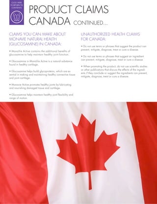 CLICK HERE




                 PRODUCT CLAIMS
 TO RETURN TO
  CONTENTS




                 CANADA CONTINUED...
CLAIMS YOU CAN MAKE ABOUT                                     UNAUTHORIZED HEALTH CLAIMS
MONAVIE NATURAL HEALTH                                        FOR CANADA:
(GLUCOSAMINE) IN CANADA:                                        Do not use terms or phrases that suggest the product can
                                                              prevent, mitigate, diagnose, treat or cure a disease.
glucosamine to help maintain healthy joint function.
                                                                Do not use terms or phrases that suggest an ingredient
                                                              can prevent, mitigate, diagnose, treat or cure a disease.
  Glucosamine in MonaVie Active is a natural substance
found in healthy cartilage.
                                                                When promoting the product, do not use scienti c studies
                                                              or other publications that discuss the effects of the ingredi-
  Glucosamine helps build glycoproteins, which are es-
                                                              ents if they conclude or suggest the ingredients can prevent,
sential in making and maintaining healthy connective tissue
                                                              mitigate, diagnose, treat or cure a disease.
and joint cartilage.

  Monavie Active promotes healthy joints by lubricating
and nourishing damaged tissue and cartilage.

  Glucosamine helps maintain healthy joint exibility and
range of motion.
 