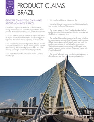 CLICK HERE




                  PRODUCT CLAIMS
 TO RETURN TO
  CONTENTS




                  BRAZIL
GENERAL CLAIMS YOU CAN MAKE
ABOUT MONAVIE IN BRAZIL:
                                                                 way to enjoy the avor of the Amazon.

among them an exclusive form of açai (açai freeze dried
powder). It’s made of powders, juices, and fruit concentrates.   product a drink without comparison. It unites the properties
                                                                 of all fruits in a balanced form.

all stages: from fruit selection and the freeze drying process
to product distribution and taking caring of the consumer.       the pasteurization process. MonaVie uses a modern process
                                                                 of ash pasteurization, which rapidly heats and cools the
                                                                 product, guaranteeing its total safety for consumption.
is innovative and exclusive. This is the only process capable    The traditional pasteurization method, widely used in the
of maintaining the unaltered properties of the fruit while       market, may cook out the nutrients. This doesn’t occur with
allowing for a larger concentration of açai per bottle.          MonaVie Original.


added sugar.                                                     ultraviolet rays and their     consequent oxidation.
 