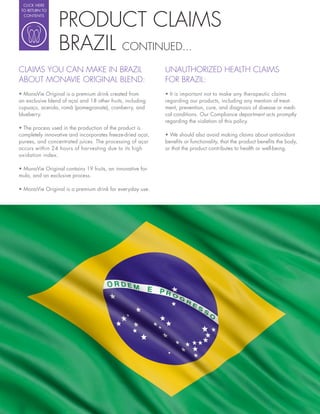 CLICK HERE




                 PRODUCT CLAIMS
 TO RETURN TO
  CONTENTS




                 BRAZIL CONTINUED...
CLAIMS YOU CAN MAKE IN BRAZIL                                   UNAUTHORIZED HEALTH CLAIMS
ABOUT MONAVIE ORIGINAL BLEND:                                   FOR BRAZIL:
  MonaVie Original is a premium drink created from                It is important not to make any therapeutic claims
an exclusive blend of açaí and 18 other fruits, including       regarding our products, including any mention of treat-
cupuaçu, acerola, romã (pomegranate), cranberry, and            ment, prevention, cure, and diagnosis of disease or medi-
blueberry.                                                      cal conditions. Our Compliance department acts promptly
                                                                regarding the violation of this policy.

completely innovative and incorporates freeze-dried açaí,         We should also avoid making claims about antioxidant
purees, and concentrated juices. The processing of açaí         bene ts or functionality, that the product bene ts the body,
occurs within 24 hours of harvesting due to its high            or that the product contributes to health or well-being.
oxidation index.

                                                            -
mula, and an exclusive process.

  MonaVie Original is a premium drink for everyday use.
 
