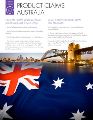 CLICK HERE




                 PRODUCT CLAIMS
 TO RETURN TO
  CONTENTS




                 AUSTRALIA
GENERAL CLAIMS YOU CAN MAKE                                  UNAUTHORIZED HEALTH CLAIMS
ABOUT MONAVIE IN AUSTRALIA:                                  FOR AUSTRALIA:
                                                               It is important not to make any claims that MonaVie
                                                             improves health.

capacity.                                                      Do not use terms or phrases that suggest MonaVie
                                                             decreases minor aches and pains or that MonaVie products
                                                             enhance joint mobility and exibility.


health, decrease free radical activity, or enhancing joint   shown that MonaVie…” are not
mobility, we are con ned to making claims that relate        allowed in Australia.
to nutritional support and the maintenance of an already
healthy body or system.
 