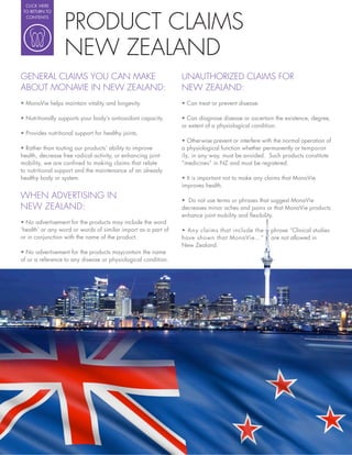 CLICK HERE




                 PRODUCT CLAIMS
 TO RETURN TO
  CONTENTS




                 NEW ZEALAND
GENERAL CLAIMS YOU CAN MAKE                                    UNAUTHORIZED CLAIMS FOR
ABOUT MONAVIE IN NEW ZEALAND:                                  NEW ZEALAND:



                                                               or extent of a physiological condition.


                                                               a physiological function whether permanently or temporar-
health, decrease free radical activity, or enhancing joint     ily, in any way, must be avoided. Such products constitute
mobility, we are con ned to making claims that relate          “medicines” in NZ and must be registered.
to nutritional support and the maintenance of an already
healthy body or system.                                          It is important not to make any claims that MonaVie
                                                               improves health.
WHEN ADVERTISING IN                                              Do not use terms or phrases that suggest MonaVie
NEW ZEALAND:                                                   decreases minor aches and pains or that MonaVie products
                                                               enhance joint mobility and exibility.

‘health’ or any word or words of similar import as a part of
or in conjunction with the name of the product.                have shown that MonaVie…”           are not allowed in
                                                               New Zealand.

of or a reference to any disease or physiological condition.
 