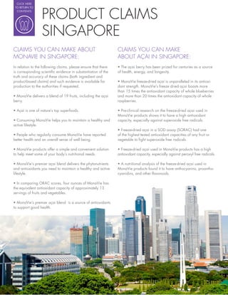 CLICK HERE




                    PRODUCT CLAIMS
 TO RETURN TO
  CONTENTS




                    SINGAPORE
CLAIMS YOU CAN MAKE ABOUT                                       CLAIMS YOU CAN MAKE
MONAVIE IN SINGAPORE:                                           ABOUT AÇAI IN SINGAPORE:
In relation to the following claims, please ensure that there
is corresponding scienti c evidence in substantiation of the    of health, energy, and longevity.
truth and accuracy of these claims (both ingredient and
product-based claims) and such evidence is available for                                                                 -
production to the authorities if requested.                     dant strength. MonaVie’s freeze dried açai boasts more
                                                                than 15 times the antioxidant capacity of whole blueberries
                                                                and more than 20 times the antioxidant capacity of whole
berry.                                                          raspberries.

                                                                  Pre-clinical research on the freeze-dried açai used in
                                                                MonaVie products shows it to have a high antioxidant
                                                                capacity, especially against superoxide free radicals.
active lifestyle.
                                                                  Freeze-dried açai in a SOD assay (SORAC) had one
                                                                of the highest tested antioxidant capacities of any fruit or
better health and an overall sense of well being.               vegetable to ght superoxide free radicals.

                                                                  Freeze-dried açai used in MonaVie products has a high
to help meet some of your body’s nutritional needs.             antioxidant capacity, especially against peroxyl free radicals.

                                                                  A nutritional analysis of the freeze-dried açai used in
and antioxidants you need to maintain a healthy and active      MonaVie products found it to have anthocyanins, proantho-
lifestyle.                                                      cyanidins, and other avonoids.


the equivalent antioxidant capacity of approximately 13
servings of fruits and vegetables.


to support good health.
 