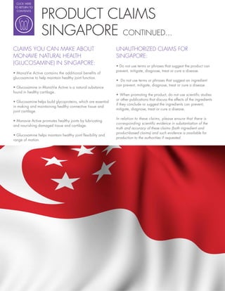 CLICK HERE




                   PRODUCT CLAIMS
 TO RETURN TO
  CONTENTS




                   SINGAPORE CONTINUED...
CLAIMS YOU CAN MAKE ABOUT                                 UNAUTHORIZED CLAIMS FOR
MONAVIE NATURAL HEALTH                                    SINGAPORE:
(GLUCOSAMINE) IN SINGAPORE:
                                                          prevent, mitigate, diagnose, treat or cure a disease.
glucosamine to help maintain healthy joint function.
                                                            Do not use terms or phrases that suggest an ingredient
                                                          can prevent, mitigate, diagnose, treat or cure a disease.
found in healthy cartilage.

                                                          or other publications that discuss the effects of the ingredients
                                                          if they conclude or suggest the ingredients can prevent,
in making and maintaining healthy connective tissue and
                                                          mitigate, diagnose, treat or cure a disease.
joint cartilage.

                                                          In relation to these claims, please ensure that there is
                                                          corresponding scienti c evidence in substantiation of the
and nourishing damaged tissue and cartilage.
                                                          truth and accuracy of these claims (both ingredient and
                                                          product-based claims) and such evidence is available for
                                                          production to the authorities if requested.
range of motion.
 