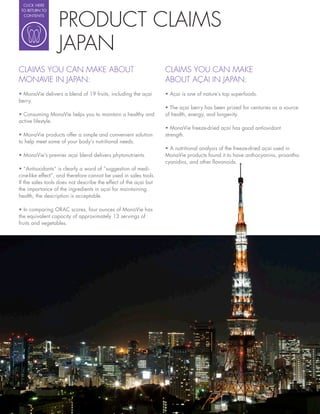 CLICK HERE




                  PRODUCT CLAIMS
 TO RETURN TO
  CONTENTS




                  JAPAN
CLAIMS YOU CAN MAKE ABOUT                                         CLAIMS YOU CAN MAKE
MONAVIE IN JAPAN:                                                 ABOUT AÇAI IN JAPAN:
  MonaVie delivers a blend of 19 fruits, including the açai
berry.
                                                                    The açai berry has been prized for centuries as a source
  Consuming MonaVie helps you to maintain a healthy and           of health, energy, and longevity.
active lifestyle.

  MonaVie products offer a simple and convenient solution         strength.
to help meet some of your body’s nutritional needs.

  MonaVie’s premier açai blend delivers phytonutrients.           MonaVie products found it to have anthocyanins, proantho-
                                                                  cyanidins, and other avonoids.
   “Antioxidants” is clearly a word of “suggestion of medi-
cine-like effect”, and therefore cannot be used in sales tools.
If the sales tools does not describe the effect of the açai but
the importance of the ingredients in açai for maintaining
health, the description is acceptable.

   In comparing ORAC scores, four ounces of MonaVie has
the equivalent capacity of approximately 13 servings of
fruits and vegetables.
 