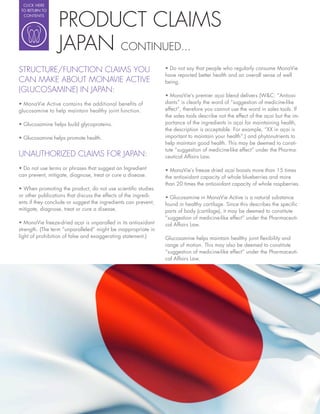 CLICK HERE




                  PRODUCT CLAIMS
 TO RETURN TO
  CONTENTS




                  JAPAN CONTINUED...
STRUCTURE/FUNCTION CLAIMS YOU
                                                                 have reported better health and an overall sense of well
CAN MAKE ABOUT MONAVIE ACTIVE                                    being.
(GLUCOSAMINE) IN JAPAN:
                                                                                                                              -
                                                                 dants” is clearly the word of “suggestion of medicine-like
glucosamine to help maintain healthy joint function.             effect”, therefore you cannot use the word in sales tools. If
                                                                 the sales tools describe not the effect of the açai but the im-
                                                                 portance of the ingredients in açai for maintaining health,
                                                                 the description is acceptable. For example, “XX in açai is
                                                                 important to maintain your health”.) and phytonutrients to
                                                                 help maintain good health. This may be deemed to consti-
                                                                 tute “suggestion of medicine-like effect” under the Pharma-
UNAUTHORIZED CLAIMS FOR JAPAN:                                   ceutical Affairs Law.

                                                                   MonaVie’s freeze dried açai boasts more than 15 times
can prevent, mitigate, diagnose, treat or cure a disease.        the antioxidant capacity of whole blueberries and more
                                                                 than 20 times the antioxidant capacity of whole raspberries.

or other publications that discuss the effects of the ingredi-     Glucosamine in MonaVie Active is a natural substance
ents if they conclude or suggest the ingredients can prevent,    found in healthy cartilage. Since this describes the speci c
mitigate, diagnose, treat or cure a disease.                     parts of body (cartilage), it may be deemed to constitute
                                                                 “suggestion of medicine-like effect” under the Pharmaceuti-
   MonaVie freeze-dried açai is unparalled in its antioxidant    cal Affairs Law.
strength. (The term “unparalleled” might be inappropriate in
light of prohibition of false and exaggerating statement.)       Glucosamine helps maintain healthy joint exibility and
                                                                 range of motion. This may also be deemed to constitute
                                                                 “suggestion of medicine-like effect” under the Pharmaceuti-
                                                                 cal Affairs Law.
 