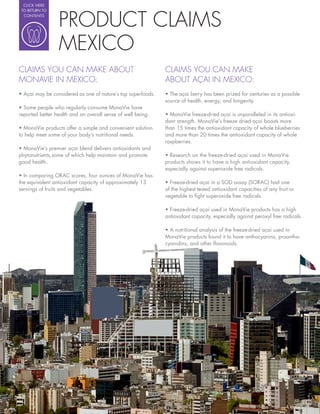 CLICK HERE




                 PRODUCT CLAIMS
 TO RETURN TO
  CONTENTS




                 MEXICO
CLAIMS YOU CAN MAKE ABOUT                                    CLAIMS YOU CAN MAKE
MONAVIE IN MEXICO:                                           ABOUT AÇAI IN MEXICO:
                                                               The açai berry has been prized for centuries as a possible
                                                             source of health, energy, and longevity.
  Some people who regularly consume MonaVie have
reported better health and an overall sense of well being.     MonaVie freeze-dried açai is unparalleled in its antioxi-
                                                             dant strength. MonaVie’s freeze dried açai boasts more
  MonaVie products offer a simple and convenient solution    than 15 times the antioxidant capacity of whole blueberries
to help meet some of your body’s nutritional needs.          and more than 20 times the antioxidant capacity of whole
                                                             raspberries.
  MonaVie’s premier açai blend delivers antioxidants and
phytonutrients,some of which help maintain and promote         Research on the freeze-dried açai used in MonaVie
good health.                                                 products shows it to have a high antioxidant capacity,
                                                             especially against superoxide free radicals.
  In comparing ORAC scores, four ounces of MonaVie has
the equivalent antioxidant capacity of approximately 13        Freeze-dried açai in a SOD assay (SORAC) had one
servings of fruits and vegetables.                           of the highest tested antioxidant capacities of any fruit or
                                                             vegetable to ght superoxide free radicals.

                                                               Freeze-dried açai used in MonaVie products has a high
                                                             antioxidant capacity, especially against peroxyl free radicals.

                                                               A nutritional analysis of the freeze-dried açai used in
                                                             MonaVie products found it to have anthocyanins, proantho-
                                                             cyanidins, and other avonoids.
 