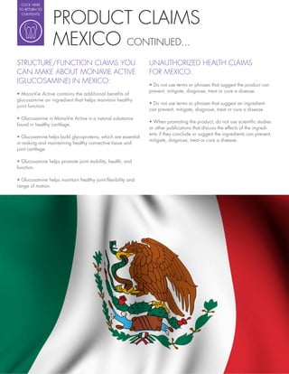 CLICK HERE




                   PRODUCT CLAIMS
 TO RETURN TO
  CONTENTS




                   MEXICO CONTINUED...
STRUCTURE/FUNCTION CLAIMS YOU                             UNAUTHORIZED HEALTH CLAIMS
CAN MAKE ABOUT MONAVIE ACTIVE                             FOR MEXICO:
(GLUCOSAMINE) IN MEXICO:
                                                          prevent, mitigate, diagnose, treat or cure a disease.
glucosamine an ingredient that helps maintain healthy
joint function.
                                                          can prevent, mitigate, diagnose, treat or cure a disease.

                                                            When promoting the product, do not use scienti c studies
found in healthy cartilage.
                                                          or other publications that discuss the effects of the ingredi-
                                                          ents if they conclude or suggest the ingredients can prevent,
                                                          mitigate, diagnose, treat or cure a disease.
in making and maintaining healthy connective tissue and
joint cartilage.


function.


range of motion.
 