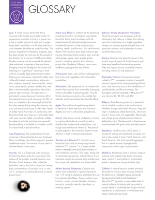 CLICK HERE




                     GLOSSARY
 TO RETURN TO
  CONTENTS




Açai: A small, round, dark-violet berry            Active Juice Blend: In addition to the bene cial     Balance, Variety, Moderation Philosophy:
crowned with a white ornamental whorl. Its         properties found in our Original juice blend,        MonaVie products are developed with the
appearance is similar to that of a grape, but      MonaVie Active was formulated with the               philosophy that balance is better than relying
it has a smaller amount of pulp and a single       added bene t of plant-derived glucosamine            upon the contribution of a single ingredient,
large seed. Açai avor can be described as a        scienti cally shown to help promote joint            variety can produce greater bene ts than one
cross between blackberries and chocolate. The      mobility, health, and function. This vital formula   particular nutrient, and moderation is more
primary ingredient in MonaVie products, açai       delivers the resources your body needs to get        powerful than excess.
has been prized for centuries by the people of     moving. MonaVie Active contains açai, acerola,
the Amazon as a source of health and vitality.     white grape, apple, pear, purple grape,              Banana: Bananas are typically grown in the
Modern science has documented the remark-          aronia, cranberry, passion fruit, banana,            humid, tropical region of South America and
able nutritional properties of the açai berry,     prune, kiwi, blueberry, bilberry, camu camu,         have very bene cial nutritional properties.
bringing it into the limelight of the world and    wolfberry, pomegranate and lychee.                   They are a good source of several nutrients
dubbing it a “superfood,” meaning a food                                                                including vitamin C and potassium.
with an unusually high phytonutrient content.      Anthocyanin: Blue, red, and/or violet pigments
Featuring an impressive nutritional pro le, açai   from fruits and vegetables with antioxidant          B-Complex Vitamins: Energizing nutrients
is literally loaded—antioxidants, phytonutri-      capabilities.                                        added to EMV, b-complex consists of essential
ents, vitamins, minerals, trace minerals, amino                                                         vitamins important for many physiological func-
acids, plant sterols, protein, healthy fats, and   Antioxidant: Cell protectors for our bodies that     tions, and functions such as the metabolism of
  ber—all remarkably captured in MonaVie’s         prevent free radicals from potentially damaging      carbohydrates and fat into energy. The
premier açai formulas. The açai berry is           millions of healthy, functioning cells. They do      B-complex vitamins included in MonaVie EMV
particularly unique because it contains all of     this by donating an electron to unstable free        are vitamins B3, B5, B6, and B12.
the essential amino acids necessary for life. In   radicals, which neutralizes their harmful effects.
fact, so complete is this amazing fruit that the                                                        Bilberry: These berries grown on a perennial
Brazilian people living along the Amazon use       Apple: The traditional apple being added             shrub, reddish purple in color and native to
it as a primary food source in their diet. Teams   to MonaVie is both delicious and nutritious.         Northern Europe and North America. They are
of skilled native harvesters in partnership with   Apples are rich in antioxidant polyphenols.          high in substances called avonoids, which are
MonaVie climb açai trees up to 30 meters high                                                           found in many fruits and vegetables. Flavonoids
with vines secured tightly around their ankles     Aronia: Also known as the chokeberry, Aronia         are a large group of phytonutrients that are
for safety to pick the nutritious and powerful     is a glossy, bluish-black or red fruit with a        de ned by color. The avonoids in these berries
berries--making it available to a modern world     slightly bitter to pleasantly sweet avor, and        are associated with good vision and eye function.
in critical need of sound nutrition.               a high concentration of vitamin C. Because of
                                                   its dark pigment, this Native of Eastern North       Blackberry: Used for over 2,000 years in
Açai Proportions: The exact amount of açai         America is high in various antioxidants.             Europe for eating and medicinal purposes, this
contained in MonaVie blends is not disclosed.                                                           fruit is also native to Asia, North America, and
This is considered one of the company’s greatest   Ascorbic acid (Vitamin C): Found in many             South America. The dark colored aggregate
intellectual assets. The amount of açai used in    MonaVie fruits, and an energizing nutrient           fruit is a dense source of polyphenolic
all three blends is the same.                      added to EMV, vitamin C is a water-soluble           compounds and is high in antioxidants.
                                                   vitamin needed by the body for hundreds of
Acerola: This is a bright red, soft, and juicy     vital metabolic reactions. This need, along with     Blueberry: Blueberries have a diverse range of
fruit that has been eaten for centuries by the     its antioxidant properties, makes Vitamin C an       nutrients with notably high levels of manga-
natives of the Antilles, Central America, and      important nutrient to consume daily to help main-    nese, vitamin C and vitamin K. Antioxidant
Northern South America. Also called the            tain proper cell metabolism and tissue health.       levels in blueberries are particularly high.
Barbados cherry, this fruit is known for having
high concentrations of ascorbic acid, or vita-     Athletic Banned Substances: Original and             Caffeine: A central nervous system stimulant
min C, acting as an antioxidant and a natural      Active were subjected to rigorous testing for        derived from various plant sources, listed by
preservative.                                      over 170 harmful substances prohibited for use       the USDA as a “Multiple Purpose Generally
                                                   by professional athletes. These products were        Recognized As Safe Food Substance.”
                                                   found to contain no beta blockers, diuretics,        MonaVie EMV provides a responsible level of
                                                   narcotics, anabolic steroids, stimulants, or         natural caffeine for clarity and focus with a
                                                   masking agents.                                      proper blend of carbohydrates to give the fuel
                                                                                                        needed for a combination of immediate and
                                                                                                        longer lasting energy levels.
 