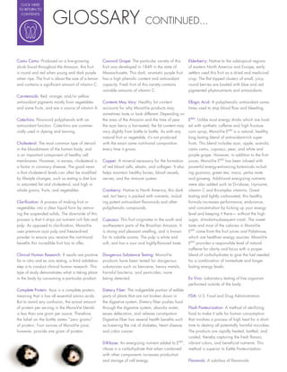 CLICK HERE




                       GLOSSARY
 TO RETURN TO
  CONTENTS

                                                                                 CONTINUED...



Camu Camu: Produced on a low-growing                   Concord Grape: The particular variety of this        Elderberry: Native to the subtropical regions
shrub found throughout the Amazon, this fruit          fruit was developed in 1849 in the state of          of eastern North America and Europe, early
is round and red when young and dark purple            Massachusetts. This dark, aromatic purple fruit      settlers used this fruit as a dried and medicinal
when ripe. The fruit is about the size of a lemon      has a high phenolic content and antioxidant          crop. The at topped clusters of small, juicy,
and contains a signi cant amount of vitamin C.         capacity. Fresh fruit of this variety contains       round berries are loaded with blue and red
                                                       variable amounts of vitamin C.                       pigmented phytonutrients and antioxidants.
Carotenoids: Red, orange, and/or yellow
antioxidant pigments mostly from vegetables            Contents May Vary: Healthy fat content               Ellagic Acid: A polyphenolic antioxidant some-
and some fruits, and are a source of vitamin A.        accounts for why MonaVie products may                times used to stop blood ow and bleeding.
                                                       sometimes taste or look different. Depending on
Catechins: Flavonoid polyphenols with an               the area of the Amazon and the time of year          EMV: Unlike most energy drinks which are load-
antioxidant function. Catechins are commer-            the açai berry is harvested, the fat content may     ed with synthetic caffeine and high fructose
cially used in dyeing and tanning.                     vary slightly from bottle to bottle. As with any     corn syrup, MonaVie EMV is a natural, healthy,
                                                       natural fruit or vegetable, it’s not produced        long lasting blend of antioxidant-rich super
Cholesterol: The most common type of steroid           with the exact same nutritional composition          fruits. This blend includes açai, apple, acerola,
in the bloodstream of the human body, and              every time it grows.                                 camu camu, cupuaçu, pear, and white and
is an important component of healthy cell                                                                   purple grape. However, in addition to the fruit
membranes. However, in excess, cholesterol is          Copper: A mineral necessary for the formation        juices, MonaVie EMV has been infused with
a factor in coronary disease. The good news            of red blood cells, elastin, and collagen. It also   powerful energy-enhancing botanicals includ-
is that cholesterol levels can often be modi ed        helps maintain healthy bones, blood vessels,         ing guarana, green tea, maca, yerba mate
by lifestyle changes, such as eating a diet low        nerves, and the immune system.                       and ginseng. Additional energizing nutrients
in saturated fat and cholesterol, and high in                                                               were also added such as D-risbose, L-tyrosine,
whole grains, fruits, and vegetables.                  Cranberry: Native to North America, this dark        vitamin C and B-complex vitamins. Great
                                                       red, tart berry is packed with nutrients, includ-    tasting and lightly carbonated, this healthy
Clari cation: A process of making fruit or             ing potent antioxidant avonoids and other            formula increases performance, endurance,
vegetables into a clear liquid form by remov-          polyphenolic compounds.                              and concentration by kicking up your energy
ing the suspended solids. The downside of this                                                              level and keeping it there— without the high
process is that it strips out nutrient rich fats and   Cupuaçu: This fruit originates in the south and      sugar, stimulant-subsequent crash. The sweet
pulp. As opposed to clari cation, MonaVie              southeastern parts of the Brazilian Amazon. It       taste and most of the calories in MonaVie
uses premium açai pulp and freeze-dried                is strong and pleasant smelling, and is known        EMV come from the fruit juices and Palatinose,
powder to ensure you receive the nutritional           for its volatile aroma. The pulp is white and        which are healthier energy sources. MonaVie
bene ts this incredible fruit has to offer.            soft, and has a sour and highly- avored taste.       EMV provides a responsible level of natural
                                                                                                            caffeine for clarity and focus with a proper
Clinical Human Research: If results are positive       Dangerous Substance Testing: MonaVie                 blend of carbohydrates to give the fuel needed
for in vitro and ex vivo testing, a third validation   products have been tested for dangerous              for a combination of immediate and longer
step is to conduct clinical human research. This       substances such as benzene, heavy metals,            lasting energy levels.
type of study demonstrates what is taking place        harmful bacteria, and pesticides; none
in the body by consuming a particular product.         being detected.                                      Ex Vivo: Laboratory testing of live organism
                                                                                                            performed outside of the body.
Complete Protein: Açai is a complete protein,          Dietary Fiber: The indigestible portion of edible
meaning that is has all essential amino acids.         parts of plants that are not broken down in          FDA: U.S. Food and Drug Administration.
But to avoid any confusion, the actual amount          the digestive system. Dietary ber pushes food
of protein per serving in the MonaVie blends           through the digestive system, absorbs water,         Flash Pasteurization: A method of sterilizing
is less than one gram per ounce. Therefore,            eases defecation, and relieves constipation.         food to make it safe for human consumption
the label on the bottle states “zero grams”            Digestive ber has several health bene ts such        that involves a process of high heat for a short
of protein. Four ounces of MonaVie juice,              as lowering the risk of diabetes, heart disease      time to destroy all potentially harmful microbes.
however, provide one gram of protein.                  and colon cancer.                                    The products are rapidly heated, bottled, and
                                                                                                            cooled, thereby capturing the fresh avors,
                                                       D-Ribose: An energizing nutrient added to EMV,       vibrant colors, and bene cial nutrients. This
                                                       ribose is a carbohydrate that when combined          method is superior to Kettle Pasteurization.
                                                       with other components increases production
                                                       and storage of cell energy.                          Flavanols: A subclass of avonoids.
 