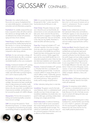 CLICK HERE




                     GLOSSARY
 TO RETURN TO
  CONTENTS

                                                                              CONTINUED...



Flavonoids: Also called bioflavonoids,              GRAS: An acronym that stands for “Generally           Kiwi: Originally known as the Chinese goose-
flavonoids are a group of polyphenols that          Recognized As Safe,” a status required for            berry, kiwi is a rich source of nutrients such as
are water-soluble pigments, considered to have      food products by the FDA prior to sale.               vitamin C, and potassium. The skin is a good
antioxidant and anti-in ammatory properties.                                                              source of avonoid antioxidants.
                                                    Green Clumps: The green clumps you might
Free Radical: An unstable compound that your        see in MonaVie juice are heart-friendly sub-          Kosher: Kosher certi ed foods are foods
body is exposed to daily. Left without restraint,   stances known as mono and poly-unsaturated            that meet Jewish dietary laws and traditions.
free radicals can damage healthy cells, and         fatty acids, which come from the açai berry.          Certi cation appears on over sixty percent of
are believed to be involved with premature          These fats tend to coagulate or clump together        America’s produced foods that are certi ed
aging and many chronic diseases.                    when ash pasteurized. They are not harmful;           Kosher. MonaVie has received certi cation
                                                    in fact, they are very healthy. Remember to           from the Orthodox Union, the world’s largest
Freeze Drying: A highly effective method of         shake the bottle well before pouring.                 and most widely recognized Kosher certi ca-
preserving food by rapidly freezing the food,                                                             tion agency.
then drying it in a vacuum. By freeze-drying        Green Tea: A botanical included in EMV, and
the açai, up to one hundred percent of the          cultivated originally in East Asia as a large         Kosher Juice Blend: MonaVie Original is also
phytonutrient composition is maintained when        shrub tree, green tea now grows throughout            available in a Kosher certi ed blend. Kosher
compared to other drying methods.                   Asia and parts of the Middle East and Africa.         certi ed foods are foods that meet Jewish
                                                    People have been drinking green tea around            dietary laws and traditions. MonaVie has
Gel Packs: For men and women on-the-go, all         the world for centuries. Studies suggest that         received certi cation from the Orthodox Union,
three MonaVie blends also offer a convenient        green tea has many health bene ts due to its          the world’s largest and most widely recognized
gel option formulated to deliver the same           antioxidant polyphenol content. Green tea may         Kosher certi cation agency. MonaVie Kosher
remarkable bene ts as their juice counterparts.     also help boost metabolism and increase alert-        is very similar to MonaVie Original, but has
                                                    ness primarily due to its natural caffeine content.   its own unique blend of fruits. This accounts
Ginseng: A botanical included in EMV, ginseng                                                             for the slight difference in the color, taste, and
has been referred to as the king of all herbs.      Guarana: A botanical included in EMV, guarana         texture. It does not have white grape, aronia,
The root offshoots are harvested after four         is a Brazilian herb that is considered to be          cupuaçu, or camu camu, and doesn’t contain
to six years of growth. In China, ginseng is        “Generally Recognized As Safe.” It’s become           potassium sorbate. Four new fruits have been
widely used medicinally to promote longevity,       a popular addition to energy drinks due to its        added: pineapple, elderberry, cherry and
and is said to improve quality of life.             natural caffeine content. Traditionally, guarana      blackberry.
                                                    has been used as a safe and natural physical
Glucosamine: A natural compound found in            and mental pick-me-up. Today, guarana is              Lipid Peroxidation: Cell damage resulting from
the body that is used to help make and form         mostly used for energy and performance.               free radicals “stealing” electrons from lipids
cartilage. Glucosamine has been scienti cally                                                             inside cell membranes.
shown to help promote joint mobility, health,       In Vitro: Laboratory testing done in a test tube.
and function. The type of glucosamine used in                                                             L-Tyrosine: An energizing nutrient added to
Active is the only non-animal, non-shell sh form    Isomaltulose: The generic name for the trade          EMV, L-tyrosine, a non-essential amino acid, is a
of glucosamine available, and therefore can         name Palatinose, which is a carbohydrate found        precursor to adrenaline naturally formed in the
be consumed by people with shell sh allergies.      naturally occurring in honey and sugar cane.          body. Because of its role in the body, tyrosine
                                                    Isomaltulose metabolizes more slowly when com-        may be involved with helping the body cope
Glycoproteins: Prot eins that are essential in      pared to table sugar, promoting a steady stream       with stressful situations.
making and maintaining healthy connective           of energy over a longer period of time.
tissue and joint cartilage.                                                                               Lychee: A tropical fruit majorly grown in Asia,
                                                    Kettle Pasteurization: A method of sterilizing        Southeast Asia, and the Northern part of India.
GMP: An acronym that stands for “Good               food to make it safe for human consumption            It is rich in vitamin C, potassium, and copper.
Manufacturing Practice,” an industry standard       that involves heating the formula for hours to        This fruit may be good for digestive health.
for management of manufacturing and quality         destroy all potentially harmful microbes. This        Research has also shown that this fruit has
control testing of foods as required by the FDA.    method can inadvertently “cook out” many of           many health protective phytonutrients.
                                                    the nutritional properties of the food, and is not
                                                    as effective as Flash Pasteurization.
 