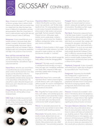 CLICK HERE




                     GLOSSARY
 TO RETURN TO
  CONTENTS

                                                                            CONTINUED...



Maca: A botanical included in EMV also known       Original Juice Blend: MonaVie Original is           Pineapple: Native to southern Brazil and
as Peruvian ginseng, maca is native to South       a blend of the Brazilian açai berry—one of          Paraguay, this tropical sweet fruit contains
America and has been used since ancient times      nature’s top superfoods—and 18 other body-          phenolic compounds and signi cant amounts
as a staple food crop. Maca has been long          bene cial fruits. This amazing blend provides       of antioxidants. The edible juicy esh ranges
known in folklore for its aphrodisiac and ener-    a wide variety of powerful antioxidants and         from an almost white to yellow color.
gizing properties. Maca has a long history of      phytonutrients to help maintain and promote
use as a medicinal plant used by both men and      good health. The fruits contained in MonaVie        Plant Sterols: Phytonutrient compounds found
women to improve a sense of well being.            Original are açai, white grape, apple,              in the fatty tissues of plants. In scienti c studies,
                                                   acerola, aronia, purple grape, cranberry,           plant sterols have demonstrated the ability to
Manganese: A trace mineral that acts as an         passion fruit, apricot, prune, kiwi, blueberry,     improve cholesterol levels in humans. When
enzyme activator in the human body. Man-           wolfberry, pomegranate, lychee, camu camu,          plant sterols are consumed, they compete with
ganese is involved in the formation of bone,       pear, banana and bilberry.                          cholesterol for absorption in the body. From
in maintaining healthy nerve tissue, helps to                                                          your body’s point of view, plant sterols look a
synthesize fatty acids and cholesterol, helps to   Oxidation: A chemical reaction in which oxygen      lot like cholesterol. So as you eat more meals
facilitate protein and carbohydrate metabolism,    is combined with another substance. Iron when       with suf cient amounts of plant sterols, your
and helps in the production of sex hormones.       exposed to oxygen produces rust, and there-         body actually absorbs less cholesterol. How-
                                                   fore becomes corroded, or “oxidized.”               ever, it’s dif cult to consume enough of these
Mono and Poly-unsaturated Fatty Acids:                                                                 foods on a daily basis to derive enough plant
Healthy fats that lower total cholesterol          Oxidative Stress: When free radicals outweigh the   sterols to maintain healthy cholesterol levels.
and LDL cholesterol. Many nuts are high in         body’s ability to counter their damaging effects.   Supplementation with MonaVie Heart provides
monounsaturated fats, and seafood is high in                                                           a solution for this problem.
polyunsaturated fats.                              PalatinoseTM: The trade name for isomaltulose,
                                                   a carbohydrate found naturally occurring in         Polyphenolic Compounds: A class of powerful
Natural Flavors: MonaVie uses natural avors        honey and sugar cane. Isomaltulose metabolizes      antioxidants found in plants that are thought to
in its products because a juice concentrate,       more slowly when compared to table sugar,           be responsible for the “French Paradox.”
which contains only the juice from a fruit, does   promoting a steady stream of energy over a
not give you the entire avor of the fruit.         longer period of time.                              Pomegranate: Originating from the Middle
MonaVie’s natural avors make its products                                                              East, Pomegranate is a good source of
more palatable and balanced by staying true        Passion Fruit: Passion fruit is commercially        nutrients such as vitamin C, potassium, and
to the natural avor of the entire fruit. The       important to Brazil. Native to tropical regions     antioxidant polyphenols. Some pomegranate
natural avor used in MonaVie Original and          of South America, with a color ranging from         polyphenols have been shown to have potent
Active juices and in MonaVie Gel is a mixed        yellow to purple, this round to oval-shaped fruit   free-radical scavenging properties. Many
berry natural avor.                                has soft to rm juice sacs inside. It is rich in     pomegranate phytonutrients have cardio-
                                                   body bene cial antioxidants.                        protective properties.
Omega-3 Fatty Acids: Fatty acids, particularly
found in sh oils, with the ability to lower        Pear: Originally from Europe and Asia, pears        Potassium: A mineral only exceeded in abun-
cholesterol levels.                                have a soft, buttery, and somewhat grainy tex-      dance in the body by calcium and phosphorus.
                                                   ture. The white to cream-colored esh of pears       Potassium is important in maintaining the body’s
ORAC Scale: A valuable measurement tool            was once referred to as the “gift of the gods.”     electrolytes in a proper balance, helps regulate
for manufacturers to help quantify the health      Juicy and sweet, pears may help promote             blood pressure, and has an important role in
bene ts of their food products. ORAC stands        cardiovascular health and good digestion.           regulating the activity of muscles and nerves.
for “Oxygen Radical Absorbance Capacity.”
                                                   Phlorizin: An antioxidant phytonutrient ob-         Prescription Medication Interactions: Although
                                                   tained from the roots and bark of certain trees     MonaVie does not provide medical advice,
                                                   with potential health bene ting properties.         there are some prescription medicines that are
                                                                                                       known to interact with foods and nutrients that
                                                   Phytonutrients: Not exactly vitamins, and not       you should be aware of. These include vitamin
                                                   exactly minerals, phytonutrients are com-           K with blood thinners or anti-coagulants, and
                                                   pounds acting as cell guardians that contrib-       potassium with blood pressure and ACE inhibi-
                                                   ute to avor, color and disease resistance           tor medications. Before taking MonaVie prod-
                                                   of plants. Many phytonutrients, also called         ucts, be sure to review your prescriptions rst,
                                                   “phytochemicals,” have antioxidant properties.      then consult with your physician or pharmacist.
 