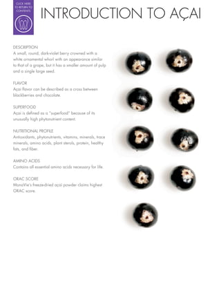 CLICK HERE




                INTRODUCTION TO AÇAI
TO RETURN TO
 CONTENTS




DESCRIPTION
A small, round, dark-violet berry crowned with a
white ornamental whorl with an appearance similar
to that of a grape, but it has a smaller amount of pulp
and a single large seed.

FLAVOR
Açai avor can be described as a cross between
blackberries and chocolate.

SUPERFOOD
Açai is de ned as a “superfood” because of its
unusually high phytonutrient content.

NUTRITIONAL PROFILE
Antioxidants, phytonutrients, vitamins, minerals, trace
minerals, amino acids, plant sterols, protein, healthy
fats, and ber.


AMINO ACIDS
Contains all essential amino acids necessary for life.


ORAC SCORE
MonaVie’s freeze-dried açai powder claims highest
ORAC score.
 