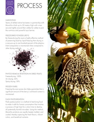 CLICK HERE




                PROCESS
TO RETURN TO
 CONTENTS




HARVESTING
Teams of skilled native harvesters in partnership with
MonaVie climb up to 30 meters high with vines
secured tightly around their ankles for safety to pick
the nutritious and powerful açai berries.

FREEZE-DRIED POWDER (-80°F)
By freeze-drying the açai--a highly effective method
of preserving food by rapid freezing then drying in
a vacuum--up to one hundred percent of the phytonu-
trient composition is maintained when compared to
other drying methods.




PHYTOCHEMICAL RETENTION IN DRIED FRUITS
Freeze-drying: 100%
Air drying: 45%
Spray drying: 30%

FROZEN PUREE
Freezing the açai puree also helps guarantee that a
signi cant amount of the berry’s nutritional content is
maintained.


FLASH PASTEURIZATION
Flash pasteurization is a method of sterilizing food
to make it safe for human consumption that involves
a process of high heat for a short time to destroy
all potentially harmful microbes. Using this method,
MonaVie products are rapidly heated, bottled, and
cooled, thereby capturing the fresh avors, vibrant
colors, and bene cial nutrients.
 