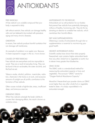 CLICK HERE




                ANTIOXIDANTS
TO RETURN TO
 CONTENTS




FREE RADICALS                                               ANTIOXIDANTS TO THE RESCUE!
A free radical is an unstable compound that your            Antioxidants act as cell protectors for our bodies
body is exposed to daily.                                   that prevent free radicals from potentially damaging
                                                            millions of healthy, functioning cells. They do this by
Left without restraint, free radicals can damage healthy    donating an electron to unstable free radicals, which
cells and are believed to be involved with premature        neutralizes their harmful effects.
aging and many chronic diseases.
                                                            DIET AND SUPPLEMENTATION
OXIDATION                                                   Obtaining a variety of antioxidants through diet or
In excess, free radicals produce harmful oxidation that     supplementation is essential to maintaining your
can damage cell membranes.                                  good health.

An example of oxidation is an apple core. Because           HIGHEST ANTIOXIDANT LEVELS
it’s been exposed to oxygen in the air, it turns brown.     Scienti c studies have shown that when properly
                                                            freeze-dried, açai contains higher antioxidant levels
CAUSES OF FREE RADICALS                                     than any other whole fruit or vegetable on earth; four
Free radicals are everywhere and are impossible to          to eleven times greater than blueberries.
avoid. They are a result of everyday living. They can
be found in the air we breathe, the water we drink, and     ORAC SCALE
the food we eat.                                            The ORAC scale is a standardized method for
                                                            measuring the antioxidant capacity in fruits and
Tobacco smoke, alcohol, pollution, insecticides, radia-     vegetables. The acronym “ORAC” stands for
tion, chemicals in the home or at work, and excessive       “Oxygen Radical Absorbance Capacity.”
amounts of sunlight are all proli c contributors to the
formation of free radicals.                                 MonaVie’s freeze-dried açai powder claims an ORAC
                                                            score higher than any other whole fruit or vegetable
Other causes include a high-fat diet, stress, insuf cient   tested to date—it’s simply unparalleled in its
sleep, and strenuous exercise.                              antioxidant strength.


OXIDATIVE STRESS
When free radicals outweigh the body’s ability to
counter their damaging effects, the result is known as
oxidative stress.
 