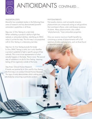 CLICK HERE




                 ANTIOXIDANTS
TO RETURN TO
 CONTENTS

                                                                           CONTINUED...



VALIDATION STEPS                                            PHYTONUTRIENTS
MonaVie has completed studies in the following three        Not exactly vitamins, and not exactly minerals,
areas of research and has demonstrated powerful             phytonutrients are compounds acting as cell guardians
antioxidant capabilities in all three.                      that contribute to avor, color and disease resistance
                                                            of plants. Many phytonutrients, also called
Step one: In Vitro Testing (in a test tube)                 “phytochemicals,” have antioxidant properties.
When validating a product’s ability to ght free
radicals or antioxidant abilities, identifying its ORAC     One can receive maximum health bene ts by
value is just the rst step. This rst step is accomplished   consuming a variety of phytonutrients with a full
with In Vitro Testing in a laboratory test tube.            spectrum of colors and pigments, such as those found
                                                            in MonaVie products.
Step two: Ex Vivo Testing (outside the body)
In Vitro ORAC Testing is valid, but it only identi es
a product’s potential to ght a speci c group of free
radicals. This is not a true representation of what
actually happens in the body. There’s more. The second
step of validation is to do Ex Vivo Testing, meaning
testing of live organisms outside of the body.


Step three: Clinical Human Research
If results are positive for In Vitro and Ex Vivo Testing,
the third step is to conduct Clinical Human Research.
This type of study demonstrates what is taking place in
the body by consuming a particular product.
 
