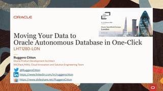 Oracle Product Development Architect
RACPack/MAA, Cloud Innovation and Solution Engineering Team
Ruggero Citton
LHT1280-LON
Moving Your Data to
Oracle Autonomous Database in One-Click
@RuggeroCitton
https://www.linkedin.com/in/ruggerocitton
https://www.slideshare.net/RuggeroCitton
 
