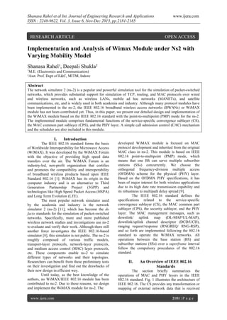 Shanasa Rahel et al Int. Journal of Engineering Research and Applications
ISSN : 2248-9622, Vol. 3, Issue 6, Nov-Dec 2013, pp.2181-2185

RESEARCH ARTICLE

www.ijera.com

OPEN ACCESS

Implementation and Analysis of Wimax Module under Ns2 with
Varying Mobility Model
Shanasa Rahel¹, Deepali Shukla²
1

M.E. (Electronics and Communication)
²Asst. Prof. Dept of E&C, MITM, Indore

Abstract
The network simulator 2 (ns-2) is a popular and powerful simulation tool for the simulation of packet-switched
networks, which provides substantial support for simulation of TCP, routing, and MAC protocols over wired
and wireless networks, such as wireless LANs, mobile ad hoc networks (MANETs), and satellite
communications, etc, and is widely used in both academia and industry. Although many protocol modules have
been implemented in the ns-2, the IEEE 802.16 broadband wireless access networks (BWANs) or WiMAX
module has not been contributed yet. Thus, in this paper, we present our detailed design and implementation of
the WiMAX module based on the IEEE 802.16 standard with the point-to-multipoint (PMP) mode for the ns-2.
The implemented module comprises fundamental functions of the service-specific convergence sublayer (CS),
the MAC common part sublayer (CPS), and the PHY layer. A simple call admission control (CAC) mechanism
and the scheduler are also included in this module.

I.

Introduction

The IEEE 802.16 standard forms the basis
of Worldwide Interoperability for Microwave Access
(WiMAX). It was developed by the WiMAX Forum
with the objective of providing high speed data
transfers over the air. The WiMAX Forum is an
industry-led, non-profit organization that certifies
and promotes the compatibility and interoperability
of broadband wireless products based upon IEEE
Standard 802.16 [1]. WiMAX has its origin in the
computer industry and is an alternative to Third
Generation Partnership Project (3GPP) and
technologies like High Speed Packet Access (HSPA)
and Long Term Evolution (LTE).
The most popular network simulator used
by the academia and industry is the network
simulator 2 (ns-2) [11], which has become the de
facto standards for the simulation of packet-switched
networks. Specifically, more and more published
wireless network studies and investigations use ns-2
to evaluate and verify their work. Although there still
another force investigates the IEEE 802.16-based
simulator [8], this simulator is not public. The ns-2 is
roughly composed of various traffic models,
transport-layer protocols, network-layer protocols,
and medium access control (MAC) layer protocols,
etc. These components enable ns-2 to simulate
different types of networks and their topologies.
Researchers can benefit from these preliminary tests
on their investigation and find out the drawbacks of
their new design in efficient way.
Until today, as the best knowledge of the
authors, no WiMAX/IEEE 802.16 module has been
contributed to ns-2. Due to these reasons, we design
and implement the WiMAX module for ns-2. The
www.ijera.com

developed WiMAX module is focused on MAC
protocol development and inherited from the original
MAC class in ns-2. This module is based on IEEE
802.16 point-to-multipoint (PMP) mode, which
means that one BS can serve multiple subscriber
stations (SSs) concurrently. We choose the
orthogonal frequency-division multiple access
(OFDMA) scheme for the physical (PHY) layer.
Based on the OFDMA PHY specifications, it has
been of major interest for both wireless applications
due to its high date rate transmission capability and
its robustness to multipath delay spread [9].
The IEEE 802.16 standard defines the
specifications related to the service-specific
convergence sublayer (CS), the MAC common part
sublayer (CPS), the security sublayer, and the PHY
layer. The MAC management messages, such as
downlink/ uplink map (DL-MAP/UL-MAP),
downlink/uplink channel descriptor (DCD/UCD),
ranging request/response (RNGREQ/ RNG-RSP),
and so forth are implemented following the 802.16
standard to operate the WiMAX networks. All
operations between the base station (BS) and
subscriber stations (SSs) over a superframe interval
follow the compulsory procedures of the 802.16
standard.

II.

An Overview of IEEE 802.16
Standards

The section briefly summarizes the
operations of MAC and PHY layers in the IEEE
802.16 standard. Fig. 1 illustrates the architecture of
IEEE 802.16. The CS provides any transformation or
mapping of external network data that is received
2181 | P a g e

 