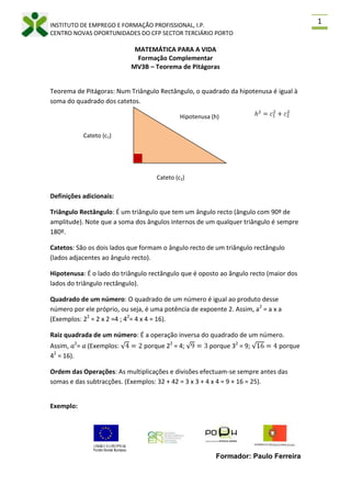 MATEMÁTICA PARA A VIDA<br />Formação Complementar<br />MV3B – Teorema de Pitágoras<br />h2=c12+c22Hipotenusa (h)Teorema de Pitágoras: Num Triângulo Rectângulo, o quadrado da hipotenusa é igual à soma do quadrado dos catetos.<br />Cateto (c1)<br />Cateto (c2)<br />Definições adicionais:<br />Triângulo Rectângulo: É um triângulo que tem um ângulo recto (ângulo com 90º de amplitude). Note que a soma dos ângulos internos de um qualquer triângulo é sempre 180º.<br />Catetos: São os dois lados que formam o ângulo recto de um triângulo rectângulo (lados adjacentes ao ângulo recto).<br />Hipotenusa: É o lado do triângulo rectângulo que é oposto ao ângulo recto (maior dos lados do triângulo rectângulo).<br />Quadrado de um número: O quadrado de um número é igual ao produto desse número por ele próprio, ou seja, é uma potência de expoente 2. Assim, a2 = a x a (Exemplos: 22 = 2 x 2 =4 ; 42= 4 x 4 = 16).<br />Raiz quadrada de um número: É a operação inversa do quadrado de um número. Assim, 𝑎2= 𝑎 (Exemplos: 4=2 porque 22 = 4; 9=3 porque 32 = 9; 16=4 porque 42 = 16).<br />Ordem das Operações: As multiplicações e divisões efectuam-se sempre antes das somas e das subtracções. (Exemplos: 32 + 42 = 3 x 3 + 4 x 4 = 9 + 16 = 25).<br />Exemplo: <br />7,5 cmDetermine o valor do lado desconhecido:<br />3 cmh<br />4 cm<br />Pretendemos saber qual o valor da hipotenusa.<br />Assim, pelo Teorema de Pitágoras temos que:<br />h2=c12+c12⟺<br />⟺h2=32+42⟺<br />⟺h2=9+16⟺<br />⟺h2=25⟺<br />⟺h=25⟺<br />⟺h=5 cm<br />6 cm<br />c2<br />Pretendemos saber qual o valor do cateto c2. Assim, pelo Teorema de Pitágoras temos que: <br />h2=c12+c22⟺<br />⟺7,52=62+c22⟺<br />⟺56,25=36+c22⟺<br />⟺c22=56,25-36⟺<br />⟺c22=20,25⟺<br />⟺c2=20,25⟺<br />⟺c2=4,5 cm<br />Exercícios de aplicação:<br />1. Determina x (quando necessário, arredonde o seu valor com 1 casa decimal).<br />1.11.2<br />1.31.4<br />1.5<br />