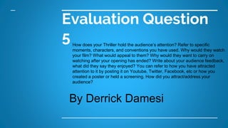 Evaluation Question
5How does your Thriller hold the audience’s attention? Refer to specific
moments, characters, and conventions you have used. Why would they watch
your film? What would appeal to them? Why would they want to carry on
watching after your opening has ended? Write about your audience feedback,
what did they say they enjoyed? You can refer to how you have attracted
attention to it by posting it on Youtube, Twitter, Facebook, etc or how you
created a poster or held a screening. How did you attract/address your
audience?
By Derrick Damesi
 