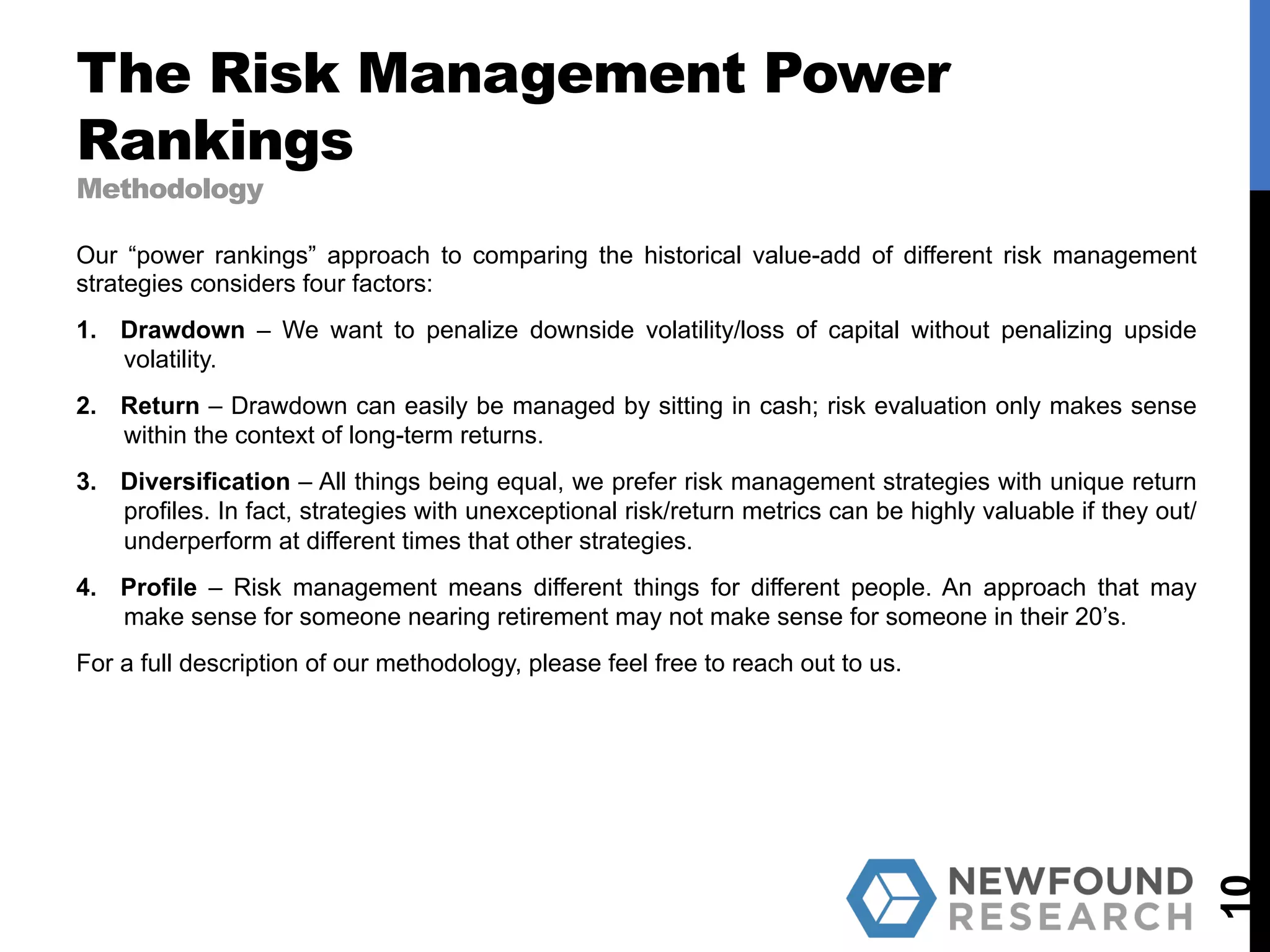 The Risk Management Power
Rankings
Methodology
10
Our “power rankings” approach to comparing the historical value-add of different risk management
strategies considers four factors:
1.  Drawdown – We want to penalize downside volatility/loss of capital without penalizing upside
volatility.
2.  Return – Drawdown can easily be managed by sitting in cash; risk evaluation only makes sense
within the context of long-term returns.
3.  Diversification – All things being equal, we prefer risk management strategies with unique return
profiles. In fact, strategies with unexceptional risk/return metrics can be highly valuable if they out/
underperform at different times that other strategies.
4.  Profile – Risk management means different things for different people. An approach that may
make sense for someone nearing retirement may not make sense for someone in their 20’s.
For a full description of our methodology, please feel free to reach out to us.
 