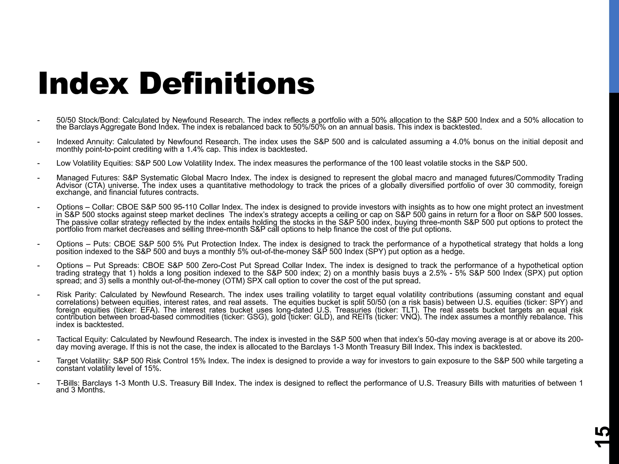 Index Definitions
15
-  50/50 Stock/Bond: Calculated by Newfound Research. The index reflects a portfolio with a 50% allocation to the S&P 500 Index and a 50% allocation to
the Barclays Aggregate Bond Index. The index is rebalanced back to 50%/50% on an annual basis. This index is backtested.
-  Indexed Annuity: Calculated by Newfound Research. The index uses the S&P 500 and is calculated assuming a 4.0% bonus on the initial deposit and
monthly point-to-point crediting with a 1.4% cap. This index is backtested.
-  Low Volatility Equities: S&P 500 Low Volatility Index. The index measures the performance of the 100 least volatile stocks in the S&P 500.
-  Managed Futures: S&P Systematic Global Macro Index. The index is designed to represent the global macro and managed futures/Commodity Trading
Advisor (CTA) universe. The index uses a quantitative methodology to track the prices of a globally diversified portfolio of over 30 commodity, foreign
exchange, and financial futures contracts.
-  Options – Collar: CBOE S&P 500 95-110 Collar Index. The index is designed to provide investors with insights as to how one might protect an investment
in S&P 500 stocks against steep market declines The index’s strategy accepts a ceiling or cap on S&P 500 gains in return for a floor on S&P 500 losses.
The passive collar strategy reflected by the index entails holding the stocks in the S&P 500 index, buying three-month S&P 500 put options to protect the
portfolio from market decreases and selling three-month S&P call options to help finance the cost of the put options.
-  Options – Puts: CBOE S&P 500 5% Put Protection Index. The index is designed to track the performance of a hypothetical strategy that holds a long
position indexed to the S&P 500 and buys a monthly 5% out-of-the-money S&P 500 Index (SPY) put option as a hedge.
-  Options – Put Spreads: CBOE S&P 500 Zero-Cost Put Spread Collar Index. The index is designed to track the performance of a hypothetical option
trading strategy that 1) holds a long position indexed to the S&P 500 index; 2) on a monthly basis buys a 2.5% - 5% S&P 500 Index (SPX) put option
spread; and 3) sells a monthly out-of-the-money (OTM) SPX call option to cover the cost of the put spread.
-  Risk Parity: Calculated by Newfound Research. The index uses trailing volatility to target equal volatility contributions (assuming constant and equal
correlations) between equities, interest rates, and real assets. The equities bucket is split 50/50 (on a risk basis) between U.S. equities (ticker: SPY) and
foreign equities (ticker: EFA). The interest rates bucket uses long-dated U.S. Treasuries (ticker: TLT). The real assets bucket targets an equal risk
contribution between broad-based commodities (ticker: GSG), gold (ticker: GLD), and REITs (ticker: VNQ). The index assumes a monthly rebalance. This
index is backtested.
-  Tactical Equity: Calculated by Newfound Research. The index is invested in the S&P 500 when that index’s 50-day moving average is at or above its 200-
day moving average. If this is not the case, the index is allocated to the Barclays 1-3 Month Treasury Bill Index. This index is backtested.
-  Target Volatility: S&P 500 Risk Control 15% Index. The index is designed to provide a way for investors to gain exposure to the S&P 500 while targeting a
constant volatility level of 15%.
-  T-Bills: Barclays 1-3 Month U.S. Treasury Bill Index. The index is designed to reflect the performance of U.S. Treasury Bills with maturities of between 1
and 3 Months.
 