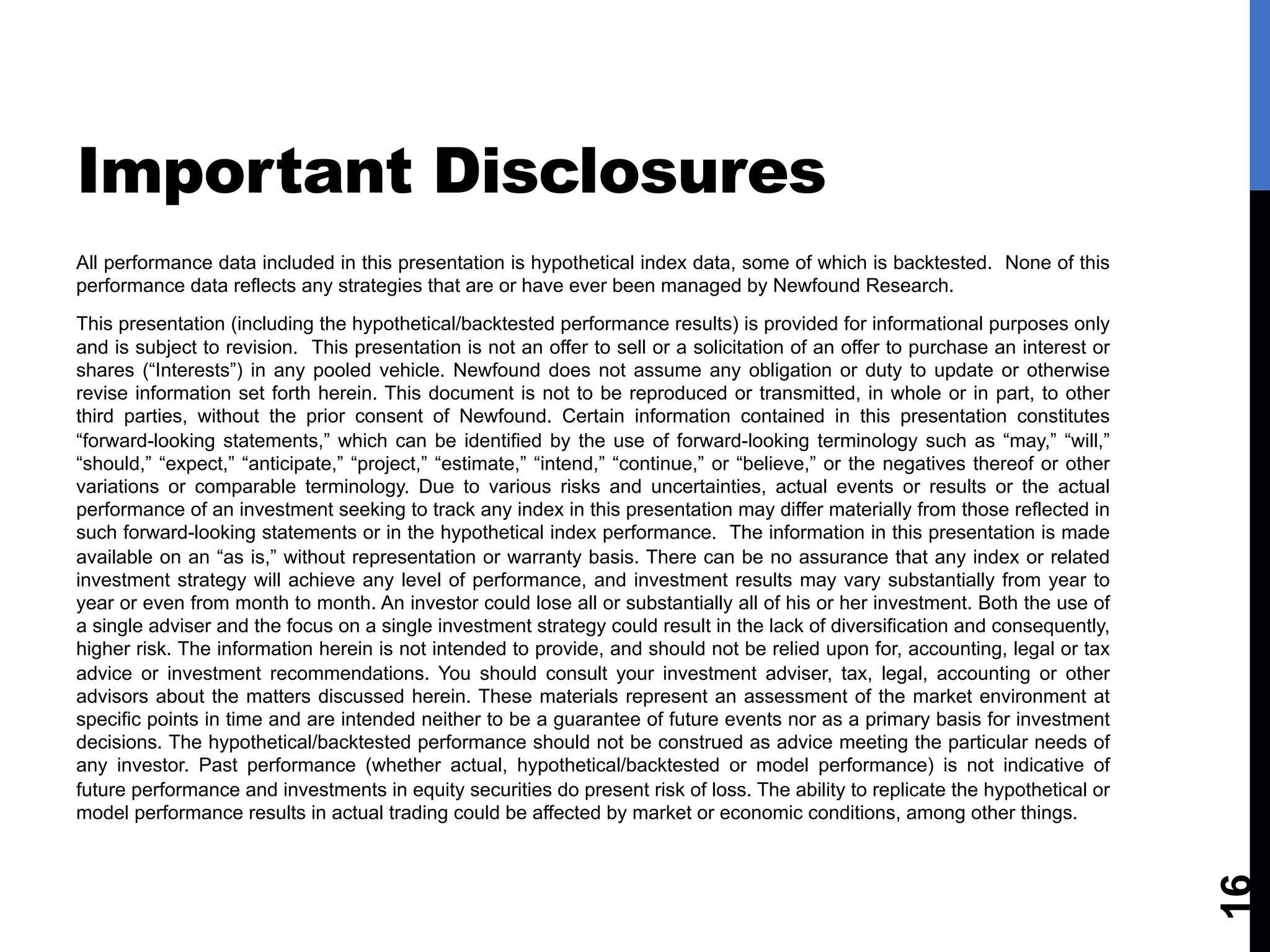 Important Disclosures
All performance data included in this presentation is hypothetical index data, some of which is backtested. None of this
performance data reflects any strategies that are or have ever been managed by Newfound Research.
This presentation (including the hypothetical/backtested performance results) is provided for informational purposes only
and is subject to revision. This presentation is not an offer to sell or a solicitation of an offer to purchase an interest or
shares (“Interests”) in any pooled vehicle. Newfound does not assume any obligation or duty to update or otherwise
revise information set forth herein. This document is not to be reproduced or transmitted, in whole or in part, to other
third parties, without the prior consent of Newfound. Certain information contained in this presentation constitutes
“forward-looking statements,” which can be identified by the use of forward-looking terminology such as “may,” “will,”
“should,” “expect,” “anticipate,” “project,” “estimate,” “intend,” “continue,” or “believe,” or the negatives thereof or other
variations or comparable terminology. Due to various risks and uncertainties, actual events or results or the actual
performance of an investment seeking to track any index in this presentation may differ materially from those reflected in
such forward-looking statements or in the hypothetical index performance. The information in this presentation is made
available on an “as is,” without representation or warranty basis. There can be no assurance that any index or related
investment strategy will achieve any level of performance, and investment results may vary substantially from year to
year or even from month to month. An investor could lose all or substantially all of his or her investment. Both the use of
a single adviser and the focus on a single investment strategy could result in the lack of diversification and consequently,
higher risk. The information herein is not intended to provide, and should not be relied upon for, accounting, legal or tax
advice or investment recommendations. You should consult your investment adviser, tax, legal, accounting or other
advisors about the matters discussed herein. These materials represent an assessment of the market environment at
specific points in time and are intended neither to be a guarantee of future events nor as a primary basis for investment
decisions. The hypothetical/backtested performance should not be construed as advice meeting the particular needs of
any investor. Past performance (whether actual, hypothetical/backtested or model performance) is not indicative of
future performance and investments in equity securities do present risk of loss. The ability to replicate the hypothetical or
model performance results in actual trading could be affected by market or economic conditions, among other things.
16
 