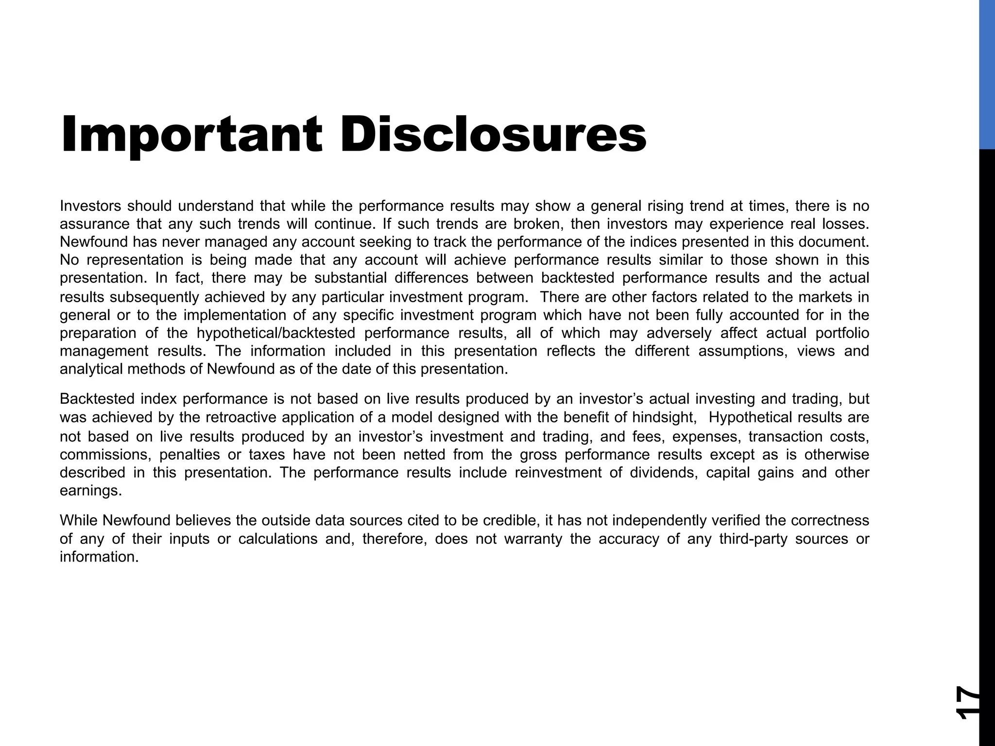 Investors should understand that while the performance results may show a general rising trend at times, there is no
assurance that any such trends will continue. If such trends are broken, then investors may experience real losses.
Newfound has never managed any account seeking to track the performance of the indices presented in this document.
No representation is being made that any account will achieve performance results similar to those shown in this
presentation. In fact, there may be substantial differences between backtested performance results and the actual
results subsequently achieved by any particular investment program. There are other factors related to the markets in
general or to the implementation of any specific investment program which have not been fully accounted for in the
preparation of the hypothetical/backtested performance results, all of which may adversely affect actual portfolio
management results. The information included in this presentation reflects the different assumptions, views and
analytical methods of Newfound as of the date of this presentation.
Backtested index performance is not based on live results produced by an investor’s actual investing and trading, but
was achieved by the retroactive application of a model designed with the benefit of hindsight, Hypothetical results are
not based on live results produced by an investor’s investment and trading, and fees, expenses, transaction costs,
commissions, penalties or taxes have not been netted from the gross performance results except as is otherwise
described in this presentation. The performance results include reinvestment of dividends, capital gains and other
earnings.
While Newfound believes the outside data sources cited to be credible, it has not independently verified the correctness
of any of their inputs or calculations and, therefore, does not warranty the accuracy of any third-party sources or
information.
17
Important Disclosures
 