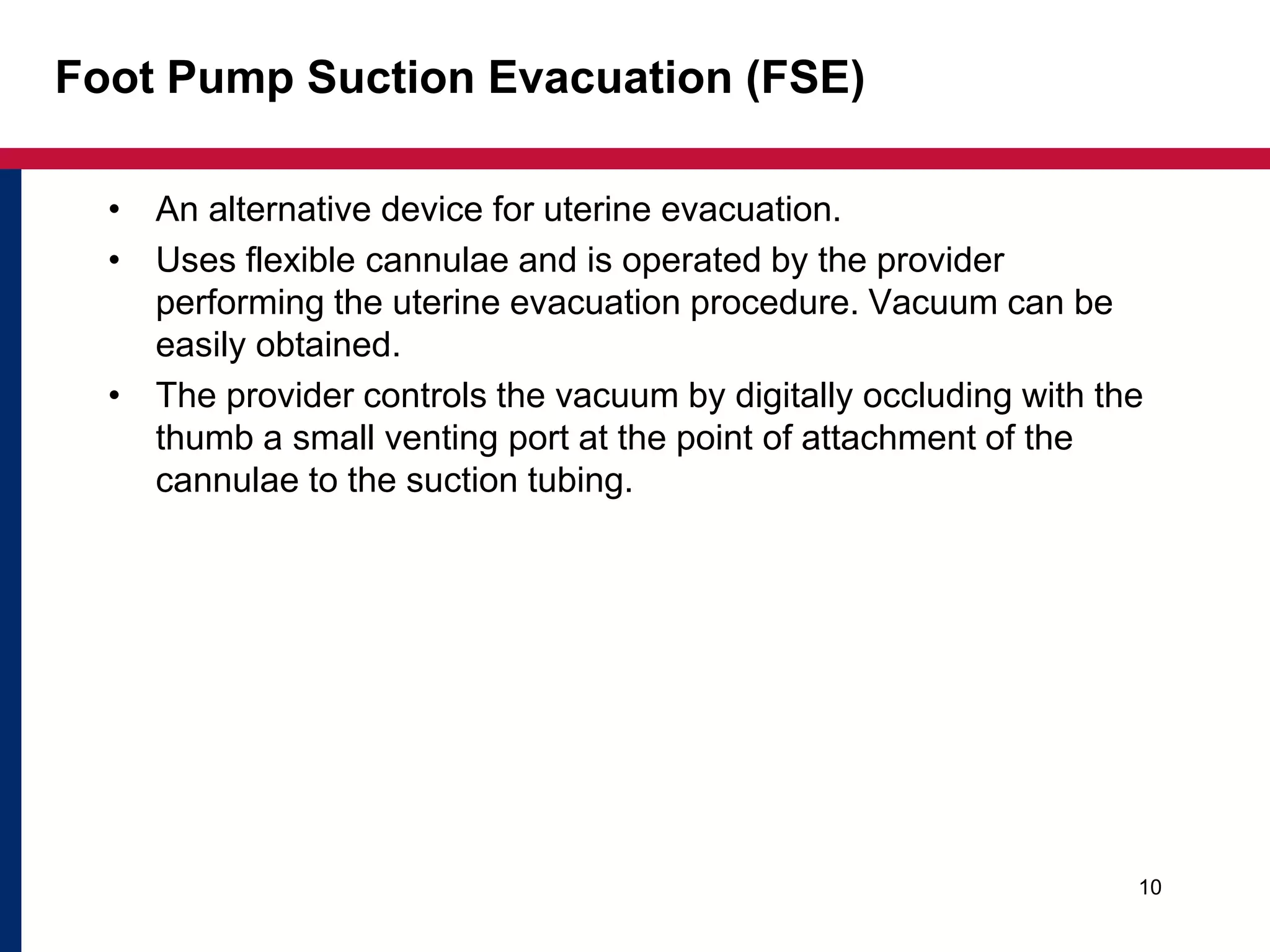 Foot Pump Suction Evacuation (FSE) 
• An alternative device for uterine evacuation. 
• Uses flexible cannulae and is operated by the provider 
performing the uterine evacuation procedure. Vacuum can be 
easily obtained. 
• The provider controls the vacuum by digitally occluding with the 
thumb a small venting port at the point of attachment of the 
cannulae to the suction tubing. 
10 
 