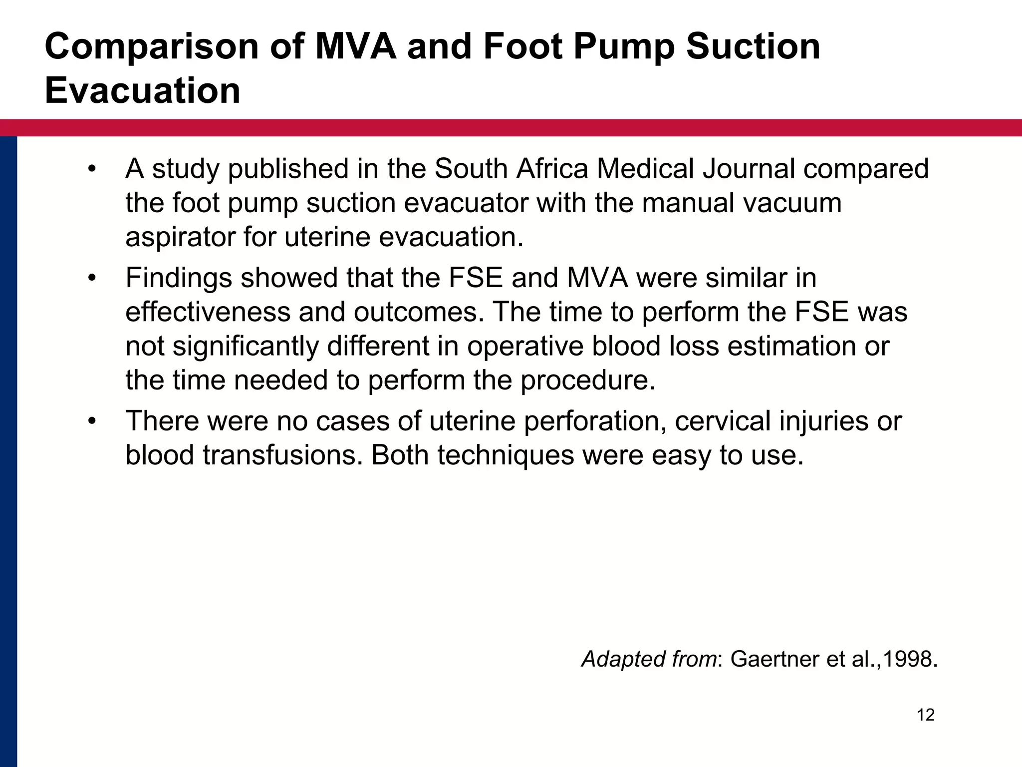 Comparison of MVA and Foot Pump Suction 
Evacuation 
• A study published in the South Africa Medical Journal compared 
the foot pump suction evacuator with the manual vacuum 
aspirator for uterine evacuation. 
• Findings showed that the FSE and MVA were similar in 
effectiveness and outcomes. The time to perform the FSE was 
not significantly different in operative blood loss estimation or 
the time needed to perform the procedure. 
• There were no cases of uterine perforation, cervical injuries or 
blood transfusions. Both techniques were easy to use. 
Adapted from: Gaertner et al.,1998. 
12 
 