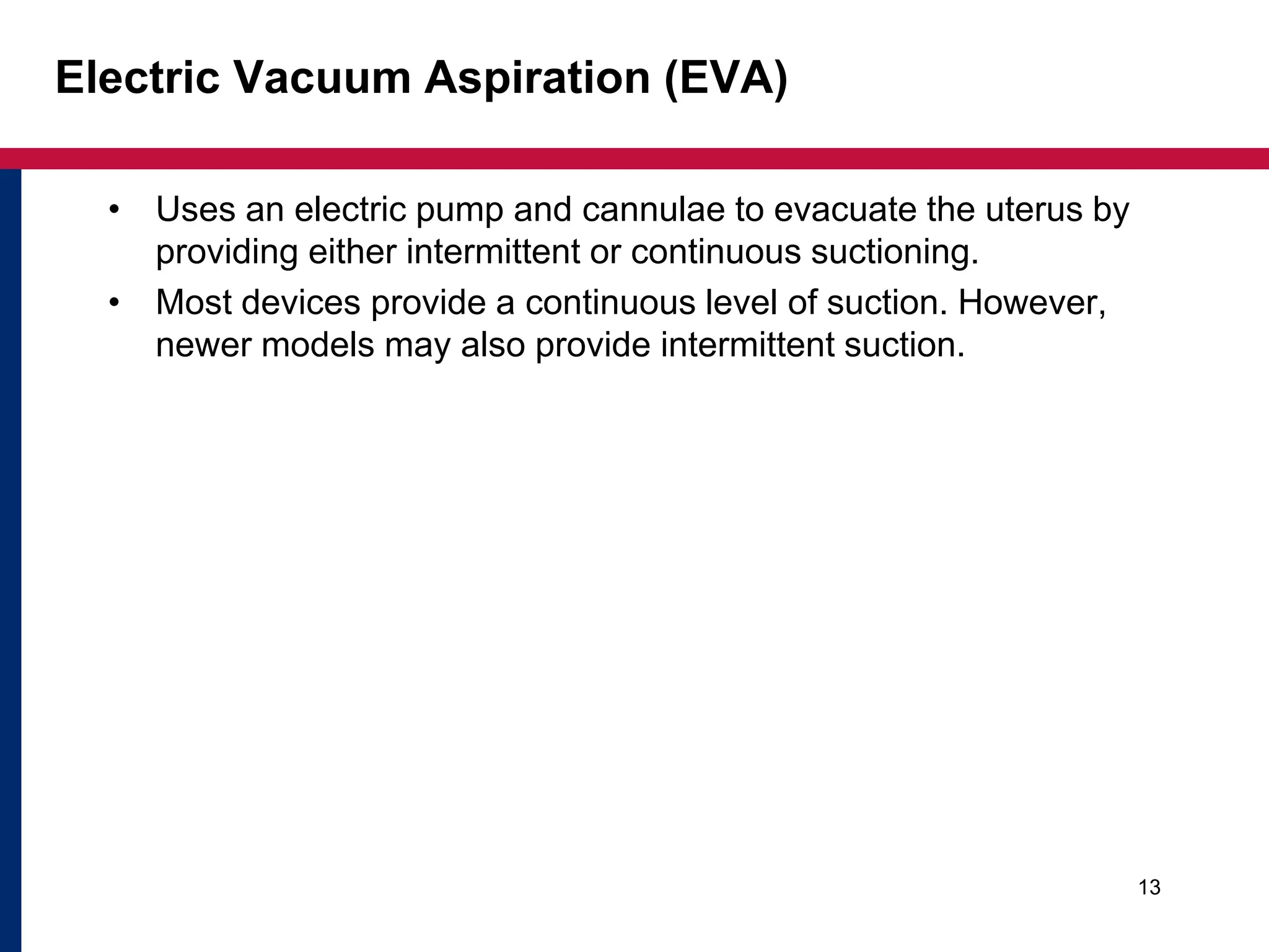 Electric Vacuum Aspiration (EVA) 
• Uses an electric pump and cannulae to evacuate the uterus by 
providing either intermittent or continuous suctioning. 
• Most devices provide a continuous level of suction. However, 
newer models may also provide intermittent suction. 
13 
 